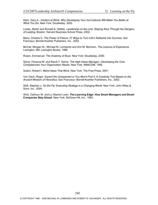 2/24/2007Leadership Architect® Competencies 32 Learning on the Fly
Klein, Gary A., Intuition at Work: Why Developing Your Gut Instincts Will Make You Better at
What You Do. New York: Doubleday, 2002.
Linsky, Martin and Ronald A. Heifetz. Leadership on the Line: Staying Alive Through the Dangers
of Leading. Boston: Harvard Business School Press, 2002.
Manz, Charles C. The Power of Failure: 27 Ways to Turn Life's Setbacks Into Success. San
Francisco: Berrett-Koehler Publishers, Inc., 2002.
McCall, Morgan W., Michael M. Lombardo and Ann M. Morrison. The Lessons of Experience.
Lexington, MA: Lexington Books, 1988.
Rosen, Emmanuel. The Anatomy of Buzz. New York: Doubleday, 2000.
Stone, Florence M. and Randi T. Sachs. The High-Value Manager—Developing the Core
Competencies Your Organization Needs. New York: AMACOM, 1995.
Sutton, Robert I. Weird Ideas That Work. New York: The Free Press, 2001.
Von Oech, Roger. Expect the Unexpected or You Won't Find It: A Creativity Tool Based on the
Ancient Wisdom of Heraclitus. San Francisco: Berrett-Koehler Publishers, Inc., 2002.
Wall, Stephen J. On the Fly: Executing Strategy in a Changing World. New York: John Wiley &
Sons, Inc., 2004.
Wick, Calhoun W. and Lu Stanton León. The Learning Edge: How Smart Managers and Smart
Companies Stay Ahead. New York: McGraw-Hill, Inc., 1993.
280
© COPYRIGHT 1996 - 2006 MICHAEL M. LOMBARDO AND ROBERT W. EICHINGER. ALL RIGHTS RESERVED.
 