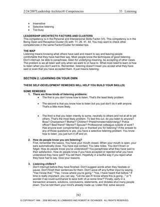2/24/2007Leadership Architect® Competencies 33 Listening
• Insensitive
• Selective listening
• Too busy
LEADERSHIP ARCHITECT® FACTORS AND CLUSTERS
This competency is in the Personal and Interpersonal Skills Factor (VI). This competency is in the
Being Open and Receptive Cluster (S) with: 11, 26, 41, 44. You may want to check other
competencies in the same Factor/Cluster for related tips.
THE MAP
Listening means knowing what others have said and meant to say and leaving people
comfortable that they have had their say. Most people know the techniques of good listening:
Don't interrupt, be able to paraphrase, listen for underlying meaning, be accepting of other views.
The problem is we all listen well only when we want to or have to. What most need to learn is how
to listen when you don't want to. Remember, listening doesn't mean you accept what they have
said or even that you have accepted them. It just means listening.
SECTION 2: LEARNING ON YOUR OWN
THESE SELF-DEVELOPMENT REMEDIES WILL HELP YOU BUILD YOUR SKILL(S)
SOME REMEDIES
1. There are three kinds of listening problems:
• The first is you don't know how to listen. That's the least likely problem.
• The second is that you know how to listen but you just don't do it with anyone.
That's a little more likely.
• The third is that you listen intently to some, neutrally to others and not at all to yet
others. That's the most likely problem. To test this out, do you listen to anyone?
Boss? Chairperson? Mother? Children? Priest/minister/rabbi/clergy? Police
officer? Best friend? Mentor? Spouse? Professional colleague outside of work?
Has anyone ever complimented you or thanked you for listening? If the answer to
any of those questions is yes, you have a selective listening problem. You know
how to listen, you just turn it off and on.
2. How do people know you are listening?
First, remember the basics. You have your mouth closed. When your mouth is open, your
ears automatically close. You have eye contact. You take notes. You don't frown or
fidget. How do people know you've understood? You paraphrase what they have said to
their satisfaction. How do people know if you have accepted or rejected what you have
understood they have said? You tell them. Hopefully in a tactful way if you reject what
they have had to say. Give your reasons.
3. Listening chillers?
Don't interrupt before they have finished. Don't suggest words when they hesitate or
pause. Don't finish their sentences for them. Don't wave off any further input by saying,
"Yes I know that," "Yes, I know where you're going," "Yes, I have heard that before." If
time is really important, you can say, "Let me see if I know where this is going..." or "I
wonder if we could summarize to save both of us some time?" Finally, early in a
transaction answers, solutions, conclusions, statements, and dictates shut many people
down. You've told them your mind's already made up. Listen first, solve second.
282
© COPYRIGHT 1996 - 2006 MICHAEL M. LOMBARDO AND ROBERT W. EICHINGER. ALL RIGHTS RESERVED.
 