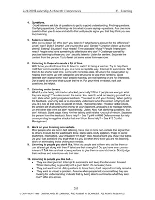 2/24/2007Leadership Architect® Competencies 33 Listening
4. Questions.
Good listeners ask lots of questions to get to a good understanding. Probing questions.
Clarifying questions. Confirming—is this what you are saying—questions. Ask one more
question than you do now and add to that until people signal you that they think you are
truly listening.
5. Selective listening.
Who do you listen to? Who don't you listen to? What factors account for the difference?
Level? Age? Skills? Smarts? Like you/not like you? Gender? Direction (listen up but not
down)? Setting? Situation? Your needs? Time available? Race? People I need/don't
need? People who have something to offer/those who don't? Challenge yourself to
practice listening to those you don't usually listen to. Listen for content. Separate the
content from the person. Try to ferret out some value from everyone.
6. Listening to those who waste a lot of time.
With those you don't have time to listen to, switch to being a teacher. Try to help them
craft their communications to you in a more acceptable way. Interrupt to summarize. Tell
them to be shorter next time. Come with more/less data. Structure the conversation by
helping them come up with categories and structures to stop their rambling. Good
listeners don't signal to the "bad" people that they are not listening or are not interested.
Don't signal to anyone what bucket they're in. Put your mind in neutral, nod, ask
questions, be helpful.
7. Listening under duress.
What if you're being criticized or attacked personally? What if people are wrong in what
they are saying? The rules remain the same. You need to work on keeping yourself in a
calm state when getting negative feedback. You need to shift your thinking. When getting
the feedback, your only task is to accurately understand what the person is trying to tell
you. It is not, at that point, to accept or refute. That comes later. Practice verbal Aikido,
the ancient art of absorbing the energy of your opponent, and using it to manage him/her.
Let the other side vent but don't react directly. Listen. Nod. Ask clarifying questions. But
don't hit back. Don't judge. Keep him/her talking until he/she runs out of venom. Separate
the person from the feedback. More help? – See Tip #4 in #108 Defensiveness for help
on responding to negative attacks that aren't true. More help? – See #12 Conflict
Management.
8. Work on your listening non-verbals.
Most people who are not in fact listening, have one or more non-verbals that signal that
to others. It could be the washboard brow, blank stare, body agitation, finger or pencil
drumming, interrupting, your impatient "I'm busy" look. Most around you know your signs.
Do you? Ask someone you trust what it is you do when they think you are not listening.
Work on eliminating those chilling non-verbals.
9. Listening to people you don't like. What do people see in them who do like them or
can at least get along with them? What are their strengths? Do you have any common
interests? Talk less and ask more questions to give them a second chance. Don't judge
their motives and intentions—do that later.
10. Listening to people you like but....
• They are disorganized. Interrupt to summarize and keep the discussion focused.
While interrupting is generally not a good tactic, it's necessary here.
• They just want to chat. Ask questions to focus them; don't respond to chatty remarks.
• They want to unload a problem. Assume when people tell you something they are
looking for understanding; indicate that by being able to summarize what they said.
Don't offer any advice.
283
© COPYRIGHT 1996 - 2006 MICHAEL M. LOMBARDO AND ROBERT W. EICHINGER. ALL RIGHTS RESERVED.
 