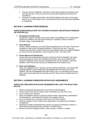 2/24/2007Leadership Architect® Competencies 33 Listening
• They are chronic complainers. Ask them to write down problems and solutions and
then let's discuss it. This turns down the volume while hopefully moving them off
complaining.
• They like to complain about others. Ask if they've talked to the person. Encourage
them to do so. If that doesn't work, summarize what they have said without agreeing
or disagreeing.
SECTION 3: LEARNING FROM FEEDBACK
THESE SOURCES WOULD GIVE YOU THE MOST ACCURATE AND DETAILED FEEDBACK
ON YOUR SKILL(S)
1. Development Professionals
Sometimes it might be valuable to get some analysis and feedback from a professional
trained and certified in the area you're working on—possibly a career counselor, a
therapist, clergy, a psychologist, etc.
2. Direct Reports
Across a variety of settings, your direct reports probably see you the most. They are the
recipients of most of your managerial behaviors. They know your work. They can
compare you with former bosses. Since they may hesitate to give you negative feedback,
you have to set the atmosphere to make it easier for them. You have to ask.
3. Human Resource Professionals
Human Resource professionals have both a formal and informal feedback role. Since
they have access to unique and confidential information, they can provide the right
context for feedback you've received. Sometimes they may be "directed" to give you
feedback. Other times, they may pass on feedback just to be helpful to you.
4. Peers and Colleagues
Peers and colleagues have a special social and working relationship. They attend staff
meetings together, share private views, get feedback from the same boss, travel
together, and are knowledgeable about each other's work. You perhaps let your guard
down more around peers and act more like yourself. They can be a valuable source of
feedback.
SECTION 4: LEARNING FROM DEVELOP-IN-PLACE ASSIGNMENTS
THESE PART-TIME DEVELOP-IN-PLACE ASSIGNMENTS WILL HELP YOU BUILD YOUR
SKILL(S)
• Attend a self-awareness/assessment course that includes feedback.
• Find and spend time with an expert to learn something in an area new to you.
• Go to a campus as a recruiter.
• Study and establish internal or external customer needs, requirements, specifications,
and expectations, and present the findings to the people involved.
• Go on a business trip to a foreign country you've not been to before.
• Interview outsiders on their views of your organization, and present your findings to
management.
• Represent to higher management the concerns of a group of nonexempt, clerical, or
administrative employees to seek resolution of a difficult issue.
• Become someone's assigned mentor, coach, sponsor, champion, or guide.
284
© COPYRIGHT 1996 - 2006 MICHAEL M. LOMBARDO AND ROBERT W. EICHINGER. ALL RIGHTS RESERVED.
 