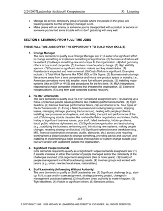 2/24/2007Leadership Architect® Competencies 33 Listening
• Manage an ad hoc, temporary group of people where the people in the group are
towering experts but the temporary manager is not.
• Make peace with an enemy or someone you've disappointed with a product or service or
someone you've had some trouble with or don't get along with very well.
SECTION 5: LEARNING FROM FULL-TIME JOBS
THESE FULL-TIME JOBS OFFER THE OPPORTUNITY TO BUILD YOUR SKILL(S)
1. Change Manager
The core demands to qualify as a Change Manager are: (1) Leader of a significant effort
to change something or implement something of significance. (2) Success and failure will
be evident. (3) Always something new and unique to the organization. (4) Must get many
others to buy in and cooperate. (5) Involves cross-boundary change. (6) High visibility
sponsor. (7) Exposure to significant decision makers and key stakeholders. (8)
Resistance is expected and near-universal. (9) Cost of failure is significant. Examples
include: (1) Total Work Systems like TQM, ISO, or Six Sigma. (2) Business restructurings
like a move away from a core competence and into a new product space or industry, i.e.,
American carmakers move into smaller, more fuel-efficient products. (3) Installing major
systems (like an ERP or HRIS) and procedures for the first time. (4) M&A integrations,
responding to major competitor initiatives that threaten the organization. (5) Extensive
reorganizations. (6) Long-term post-corporate scandal recovery.
2. Fix-Its/Turnarounds
The core demands to qualify as a Fix-it or Turnaround assignment are: (1) Cleaning up a
mess. (2) Serious people issues/problems like credibility/performance/morale. (3) Tight
deadline. (4) Serious business performance failure. (5) Last chance to fix. Four types of
Fix-its/Turnarounds: (1) Fixing a failed business/unit involving taking control, stopping
losses, managing damage, planning the turnaround, dealing with people problems,
installing new processes and systems, and rebuilding the spirit and performance of the
unit. (2) Managing sizable disasters like mishandled labor negotiations and strikes, thefts,
history of significant business losses, poor staff, failed leadership, hidden problems,
fraud, public relations nightmares, etc. (3) Significant reorganization and restructuring
(e.g., stabilizing the business, re-forming unit, introducing new systems, making people
changes, resetting strategy and tactics). (4) Significant system/process breakdown (e.g.,
MIS, financial coordination processes, audits, standards, etc.) across units requiring
working from a distant position to change something, providing advice and counsel, and
installing or implementing a major process improvement or system change outside your
own unit and/or with customers outside the organization.
3. Significant People Demands
Core demands required to qualify as a Significant People Demands assignment are: (1)
A sizable increase in either the number of people managed and/or the complexity of the
challenges involved. (2) Longer-term assignment (two or more years). (3) Quality of
people management is critical to achieving results. (4) Involves groups not worked with
before (e.g., union, new technical areas, nationalities).
4. Staff Leadership (Influencing Without Authority)
The core demands to qualify as Staff Leadership are: (1) Significant challenge (e.g., start-
up, fix-it, scope and/or scale assignment, strategic planning project, changes in
management practices/systems). (2) Insufficient direct authority to make it happen. (3)
Tight deadlines. (4) Visible to significant others. (5) Sensitive politics.
285
© COPYRIGHT 1996 - 2006 MICHAEL M. LOMBARDO AND ROBERT W. EICHINGER. ALL RIGHTS RESERVED.
 