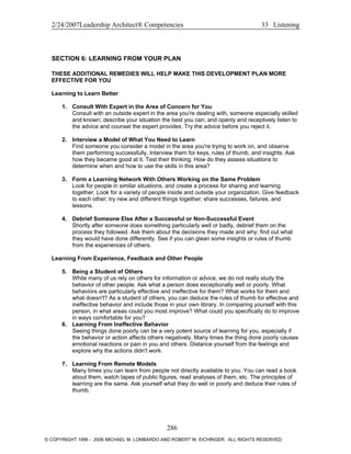 2/24/2007Leadership Architect® Competencies 33 Listening
SECTION 6: LEARNING FROM YOUR PLAN
THESE ADDITIONAL REMEDIES WILL HELP MAKE THIS DEVELOPMENT PLAN MORE
EFFECTIVE FOR YOU
Learning to Learn Better
1. Consult With Expert in the Area of Concern for You
Consult with an outside expert in the area you're dealing with, someone especially skilled
and known; describe your situation the best you can; and openly and receptively listen to
the advice and counsel the expert provides. Try the advice before you reject it.
2. Interview a Model of What You Need to Learn
Find someone you consider a model in the area you're trying to work on, and observe
them performing successfully. Interview them for keys, rules of thumb, and insights. Ask
how they became good at it. Test their thinking: How do they assess situations to
determine when and how to use the skills in this area?
3. Form a Learning Network With Others Working on the Same Problem
Look for people in similar situations, and create a process for sharing and learning
together. Look for a variety of people inside and outside your organization. Give feedback
to each other; try new and different things together; share successes, failures, and
lessons.
4. Debrief Someone Else After a Successful or Non-Successful Event
Shortly after someone does something particularly well or badly, debrief them on the
process they followed. Ask them about the decisions they made and why; find out what
they would have done differently. See if you can glean some insights or rules of thumb
from the experiences of others.
Learning From Experience, Feedback and Other People
5. Being a Student of Others
While many of us rely on others for information or advice, we do not really study the
behavior of other people. Ask what a person does exceptionally well or poorly. What
behaviors are particularly effective and ineffective for them? What works for them and
what doesn't? As a student of others, you can deduce the rules of thumb for effective and
ineffective behavior and include those in your own library. In comparing yourself with this
person, in what areas could you most improve? What could you specifically do to improve
in ways comfortable for you?
6. Learning From Ineffective Behavior
Seeing things done poorly can be a very potent source of learning for you, especially if
the behavior or action affects others negatively. Many times the thing done poorly causes
emotional reactions or pain in you and others. Distance yourself from the feelings and
explore why the actions didn't work.
7. Learning From Remote Models
Many times you can learn from people not directly available to you. You can read a book
about them, watch tapes of public figures, read analyses of them, etc. The principles of
learning are the same. Ask yourself what they do well or poorly and deduce their rules of
thumb.
286
© COPYRIGHT 1996 - 2006 MICHAEL M. LOMBARDO AND ROBERT W. EICHINGER. ALL RIGHTS RESERVED.
 