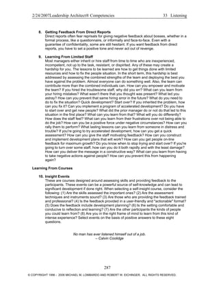 2/24/2007Leadership Architect® Competencies 33 Listening
8. Getting Feedback From Direct Reports
Direct reports often fear reprisals for giving negative feedback about bosses, whether in a
formal process, like a questionnaire, or informally and face-to-face. Even with a
guarantee of confidentiality, some are still hesitant. If you want feedback from direct
reports, you have to set a positive tone and never act out of revenge.
9. Learning From Limited Staff
Most managers either inherit or hire staff from time to time who are inexperienced,
incompetent, not up to the task, resistant, or dispirited. Any of these may create a
hardship for you. The lessons to be learned are how to get things done with limited
resources and how to fix the people situation. In the short term, this hardship is best
addressed by assessing the combined strengths of the team and deploying the best you
have against the problem. Almost everyone can do something well. Also, the team can
contribute more than the combined individuals can. How can you empower and motivate
the team? If you hired the troublesome staff, why did you err? What can you learn from
your hiring mistakes? What wasn't there that you thought was present? What led you
astray? How can you prevent that same hiring error in the future? What do you need to
do to fix the situation? Quick development? Start over? If you inherited the problem, how
can you fix it? Can you implement a program of accelerated development? Do you have
to start over and get new people? What did the prior manager do or not do that led to this
situation in the first place? What can you learn from that? What will you do differently?
How does the staff feel? What can you learn from their frustrations over not being able to
do the job? How can you be a positive force under negative circumstances? How can you
rally them to perform? What lasting lessons can you learn from someone in distress and
trouble? If you're going to try accelerated development, how can you get a quick
assessment? How can you give the staff motivating feedback? How can you construct
and implement development plans that will work? How can you get people on-line
feedback for maximum growth? Do you know when to stop trying and start over? If you're
going to turn over some staff, how can you do it both rapidly and with the least damage?
How can you deliver the message in a constructive way? What can you learn from having
to take negative actions against people? How can you prevent this from happening
again?
Learning From Courses
10. Insight Events
These are courses designed around assessing skills and providing feedback to the
participants. These events can be a powerful source of self-knowledge and can lead to
significant development if done right. When selecting a self-insight course, consider the
following: (1) Are the skills assessed the important ones? (2) Are the assessment
techniques and instruments sound? (3) Are those who are providing the feedback trained
and professional? (4) Is the feedback provided in a user-friendly and "actionable" format?
(5) Does the feedback include development planning? (6) Is the setting comfortable and
conducive to reflection and learning? (7) Are the other participants the kinds of people
you could learn from? (8) Are you in the right frame of mind to learn from this kind of
intense experience? Select events on the basis of positive answers to these eight
questions.
No man has ever listened himself out of a job.
– Calvin Coolidge
287
© COPYRIGHT 1996 - 2006 MICHAEL M. LOMBARDO AND ROBERT W. EICHINGER. ALL RIGHTS RESERVED.
 