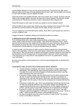 Introduction
Use the Skilled definitions to form how the person should look. That will form the after picture.
Note the nature and the size of the gap between them for each need. Add examples you’re aware
of—the more the better, the more specific the better.
Check the person’s five greatest strengths. See if any of them are in overuse. Do those overuses
relate to the unskilled needs in any way. Are there any common themes? For example, do they
overuse Drive for Results (53) and have a need in Caring About Direct Reports (7)?
Check the Causes for each need. Are there any causes in common between needs?
Check the Map for each need to see if there is any value in looking at the context for the needs.
Are there any common themes in the maps? Do the needs all play in one arena?
You can’t spend too much time defining the need(s). Much effort is lost if people try to work on a
wrong or ill-defined need.
Engage the learner in extensive dialogue and reflection to define the need(s).
2. Helping the learner take ownership of the need.
Only motivated adults with a need make progress building competencies. A boss, coach, or
mentor needs to help the learner accept need(s). That’s where the examples come in. Share
personal stories about your own needs from the problems you have had to face. Share stories
about people you know who did or did not take ownership of their needs. Talk about the
consequences of being defensive or trying to rationalize away the need(s).
In extreme cases, send the person to talk to someone he/she respects who is several levels
higher in the organization. Have this more-senior person reinforce the need and why it is critical
to rise above it. Also ask the person to observe him/herself in situations where this need plays out
and describe to you the consequences of not being skilled in this area. Until the person says,
“This need plays out in ways that are unacceptable for me and for my performance,” nothing
much will happen.
So show some patience. Some people have a hard time acknowledging flaws or admitting that
they matter.
COACHING FOR ACCEPTANCE WITH DEFENSIVE PEOPLE
• Typical reactions to feedback: 33% deniers, devastated or hostile, defensive and
rationalizing; 33% basically OK, they know they have the need but aren’t really
motivated to do much; and 33% energized by finally figuring out what it was that
wasn’t working for them and how to fix it.
• If someone is really a denier, ask why she/he would say this about someone else,
ask who on earth has her/his best interests at heart, and get a commitment to
checking out the need with that person. Recite your view (and that of others) and
what people mean by saying it. Ask what the consequences of people believing this
are.
• If someone is really down, say, “Only crazy people keep doing things that don’t pay
off. How has doing that worked for you in the past?” Explain how strengths left
ungoverned sometimes tip over to weaknesses. So turn the negative energy into a
positive—get the person to see his/her downsides as consequences of strengths.
• If someone is hostile, let him/her talk; give the person a calm mirror. Then take
whatever is said and exaggerate it (“So there’s no accuracy to this rating.” “So this is
unfair.”). Often this will get the person to acknowledge the issue.
• Go after the toughest issue first unless the person is really hurting. Pick what the
person is most likely to remember.
10
© COPYRIGHT 1996 - 2006 MICHAEL M. LOMBARDO AND ROBERT W. EICHINGER. ALL RIGHTS RESERVED.
 