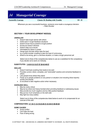 2/24/2007Leadership Architect® Competencies 34 Managerial Courage
34 Managerial Courage
FactorIII: Courage Cluster H: Dealing with Trouble III - H
34 Managerial Courage
Whenever you see a successful business, someone once made a courageous decision.
– Peter Drucker
SECTION 1: YOUR DEVELOPMENT NEED(S)
UNSKILLED
• Doesn't take tough stands with others
• Holds back in tough feedback situations
• Doesn't know how to present a tough position
• Knows but doesn't disclose
• Doesn't step up to issues
• Intimidated by others in power
• Hangs back and lets others take the lead
• Is a conflict avoider unwilling to take the heat of controversy
• Afraid to be wrong, get in a win/lose situation, or make a tough personnel call
Select one to three of the competencies below to use as a substitute for this competency
if you decide not to work on it directly.
SUBSTITUTES: 1,4,8,9,12,13,27,37,38,43,48,57
SKILLED
• Doesn't hold back anything that needs to be said
• Provides current, direct, complete, and "actionable" positive and corrective feedback to
others
• Lets people know where they stand
• Faces up to people problems on any person or situation (not including direct reports)
quickly and directly
• Is not afraid to take negative action when necessary
OVERUSED SKILL
• May be overly critical
• May be too direct and heavy-handed when providing feedback or addressing issues
• May provide too much negative and too little positive feedback
• May put too much emphasis on the dark side
• May fight too many battles
Select one to three of the competencies listed below to work on to compensate for an
overuse of this skill.
COMPENSATORS: 3,7,10,11,12,19,23,26,31,33,36,41,56,60,64
SOME CAUSES
• Avoid conflict
• Can't take the heat
• Fear of being wrong
289
© COPYRIGHT 1996 - 2006 MICHAEL M. LOMBARDO AND ROBERT W. EICHINGER. ALL RIGHTS RESERVED.
 