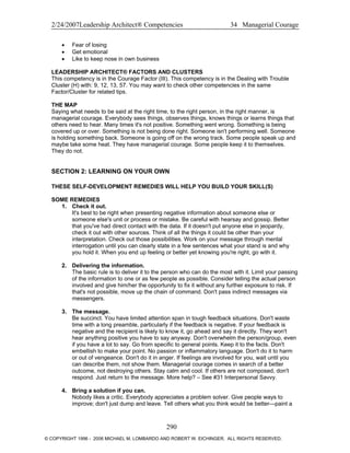 2/24/2007Leadership Architect® Competencies 34 Managerial Courage
• Fear of losing
• Get emotional
• Like to keep nose in own business
LEADERSHIP ARCHITECT® FACTORS AND CLUSTERS
This competency is in the Courage Factor (III). This competency is in the Dealing with Trouble
Cluster (H) with: 9, 12, 13, 57. You may want to check other competencies in the same
Factor/Cluster for related tips.
THE MAP
Saying what needs to be said at the right time, to the right person, in the right manner, is
managerial courage. Everybody sees things, observes things, knows things or learns things that
others need to hear. Many times it's not positive. Something went wrong. Something is being
covered up or over. Something is not being done right. Someone isn't performing well. Someone
is holding something back. Someone is going off on the wrong track. Some people speak up and
maybe take some heat. They have managerial courage. Some people keep it to themselves.
They do not.
SECTION 2: LEARNING ON YOUR OWN
THESE SELF-DEVELOPMENT REMEDIES WILL HELP YOU BUILD YOUR SKILL(S)
SOME REMEDIES
1. Check it out.
It's best to be right when presenting negative information about someone else or
someone else's unit or process or mistake. Be careful with hearsay and gossip. Better
that you've had direct contact with the data. If it doesn't put anyone else in jeopardy,
check it out with other sources. Think of all the things it could be other than your
interpretation. Check out those possibilities. Work on your message through mental
interrogation until you can clearly state in a few sentences what your stand is and why
you hold it. When you end up feeling or better yet knowing you're right, go with it.
2. Delivering the information.
The basic rule is to deliver it to the person who can do the most with it. Limit your passing
of the information to one or as few people as possible. Consider telling the actual person
involved and give him/her the opportunity to fix it without any further exposure to risk. If
that's not possible, move up the chain of command. Don't pass indirect messages via
messengers.
3. The message.
Be succinct. You have limited attention span in tough feedback situations. Don't waste
time with a long preamble, particularly if the feedback is negative. If your feedback is
negative and the recipient is likely to know it, go ahead and say it directly. They won't
hear anything positive you have to say anyway. Don't overwhelm the person/group, even
if you have a lot to say. Go from specific to general points. Keep it to the facts. Don't
embellish to make your point. No passion or inflammatory language. Don't do it to harm
or out of vengeance. Don't do it in anger. If feelings are involved for you, wait until you
can describe them, not show them. Managerial courage comes in search of a better
outcome, not destroying others. Stay calm and cool. If others are not composed, don't
respond. Just return to the message. More help? – See #31 Interpersonal Savvy.
4. Bring a solution if you can.
Nobody likes a critic. Everybody appreciates a problem solver. Give people ways to
improve; don't just dump and leave. Tell others what you think would be better—paint a
290
© COPYRIGHT 1996 - 2006 MICHAEL M. LOMBARDO AND ROBERT W. EICHINGER. ALL RIGHTS RESERVED.
 