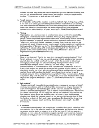 2/24/2007Leadership Architect® Competencies 34 Managerial Courage
different outcome. Help others see the consequences—you can ask them what they think
and you can tell them what the consequences are from your side if you are personally
involved ("I'd be reluctant to work with you on X again").
5. Tough concern.
Don't forget the pathos of the situation—even if you're totally right, feelings may run high.
If you have to be critical, you can still empathize with how he/she feels or you can help
with encouragement later when the discussion turns more positive. Mentally rehearse for
worst-case scenarios. Anticipate what the person might say and have responses
prepared so as not to be caught off guard. More help? – See #12 Conflict Management.
6. Timing.
Organizations are a complex maze of constituencies, issues and rivalries peopled by
strong egos, sensitives and empire protectors. Worse yet, they are populated by
people—which complicates organizations even further. Political savvy involves delivering
negative messages in the maze, with the minimum of noise with the maximum effect.
Tread boldly but carefully. Deliver messages in private. Cue the person what you are
coming to talk about. "I have a concern over the way X is being treated and I would like to
talk to you about it." Consider but don't be deterred by political considerations. Pick the
right timing. A relaxed setting. With time to spare, don't try to fit it in the elevator. If
possible let the person pick the timing and the setting. More help? – See #38
Organizational Agility and #48 Political Savvy.
7. Laid back?
None of your business? Tend to shy away from managerial courage situations? Why?
What's getting in your way? Are you prone to give up in tough situations, fear exposing
yourself, don't like conflict, what? Ask yourself—what's the downside of delivering a
message you think is right and will eventually help the organization but may cause
someone short-term pain. What if it turns out you were wrong? Treat any
misinterpretations as chances to learn. What if you were the target person or group?
Even though it might hurt, would you appreciate it if someone brought the data to your
attention in time for you to fix it with minimal damage? What would you think of a person
you later found out knew about it and didn't come forward, and you had to spend
inordinate amounts of time and political currency to fix it? Follow your convictions. Follow
due process. Step up to the plate and be responsible, win or lose. People will think better
of you in the long term. More help? – See #12 Conflict Management and #57 Standing
Alone.
8. Is it personal?
If you are personally involved and you are delivering a message to someone who didn't
meet your expectations, stick to the facts and the consequences for you. Separate the
event from the person. It's OK to be upset with the behavior, less so with the person,
unless it's a repetitive transgression. Most of the time he/she won't accept it the first time
you deliver the message. "I'm not happy with the way you presented my position in the
staff meeting." Many people are defensive. Don't go for the close in every delivery
situation. Just deliver the message enough so you are sure he/she understood it. Give
him/her time to absorb it. Don't seek instant acceptance. Don't seek a kiss of your ring.
Just deliver the message clearly and firmly. Don't threaten. More help? – See #11
Composure.
9. If you must.
Sometimes the seriousness of the situation calls for more drastic action. Keeping in mind
you are doing this for the collective benefit of the organization and that personal gain or
vengeance is not at stake, be prepared to go all the way, even if it pits you against a
colleague or even a boss. If your initial message is rejected, covered, denied, hidden or
glossed over and you are still convinced of its accuracy, go up the chain until it's dealt
291
© COPYRIGHT 1996 - 2006 MICHAEL M. LOMBARDO AND ROBERT W. EICHINGER. ALL RIGHTS RESERVED.
 