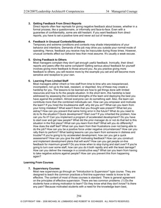 2/24/2007Leadership Architect® Competencies 34 Managerial Courage
3. Getting Feedback From Direct Reports
Direct reports often fear reprisals for giving negative feedback about bosses, whether in a
formal process, like a questionnaire, or informally and face-to-face. Even with a
guarantee of confidentiality, some are still hesitant. If you want feedback from direct
reports, you have to set a positive tone and never act out of revenge.
4. Feedback in Unusual Contexts/Situations
Temporary and extreme conditions and contexts may shade interpretations of your
behavior and intentions. Demands of the job may drive you outside your normal mode of
operating. Hence, feedback you receive may be inaccurate during those times. However,
unusual contexts affect our behavior less than most assume. It's usually a weak excuse.
5. Giving Feedback to Others
Most managers complain they don't get enough useful feedback. Ironically, their direct
reports and peers offer the same complaint! Getting serious about feedback for yourself
involves giving more feedback to those around you. As you practice giving more
feedback to others, you will receive more by the example you set and will become more
sensitive and receptive to your own.
6. Learning From Limited Staff
Most managers either inherit or hire staff from time to time who are inexperienced,
incompetent, not up to the task, resistant, or dispirited. Any of these may create a
hardship for you. The lessons to be learned are how to get things done with limited
resources and how to fix the people situation. In the short term, this hardship is best
addressed by assessing the combined strengths of the team and deploying the best you
have against the problem. Almost everyone can do something well. Also, the team can
contribute more than the combined individuals can. How can you empower and motivate
the team? If you hired the troublesome staff, why did you err? What can you learn from
your hiring mistakes? What wasn't there that you thought was present? What led you
astray? How can you prevent that same hiring error in the future? What do you need to
do to fix the situation? Quick development? Start over? If you inherited the problem, how
can you fix it? Can you implement a program of accelerated development? Do you have
to start over and get new people? What did the prior manager do or not do that led to this
situation in the first place? What can you learn from that? What will you do differently?
How does the staff feel? What can you learn from their frustrations over not being able to
do the job? How can you be a positive force under negative circumstances? How can you
rally them to perform? What lasting lessons can you learn from someone in distress and
trouble? If you're going to try accelerated development, how can you get a quick
assessment? How can you give the staff motivating feedback? How can you construct
and implement development plans that will work? How can you get people on-line
feedback for maximum growth? Do you know when to stop trying and start over? If you're
going to turn over some staff, how can you do it both rapidly and with the least damage?
How can you deliver the message in a constructive way? What can you learn from having
to take negative actions against people? How can you prevent this from happening
again?
Learning From Courses
7. Supervisory Courses
Most new supervisors go through an "Introduction to Supervision" type course. They are
designed to teach the common practices a first-line supervisor needs to know to be
effective. The content of most of those courses is standard. There is general agreement
on the principles of effective supervision. There are two common problems: (1) Do the
students have a strong motivation to learn? Do they know what they don't know? Is there
any pain? Because motivated students with a need for the knowledge learn best,
294
© COPYRIGHT 1996 - 2006 MICHAEL M. LOMBARDO AND ROBERT W. EICHINGER. ALL RIGHTS RESERVED.
 