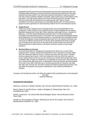 2/24/2007Leadership Architect® Competencies 34 Managerial Courage
participants should have had some trying experiences and some supervisory pain and
hardships before attending. (2) Are the instructors experienced supervisors? Have they
practiced what they preach? Can they share powerful anecdotes to make key points?
Can they answer questions credibly? If possible, select supervisory courses based on the
instructors, since the content seems to be much the same for all such courses. Lastly,
does the course offer the opportunity for practicing each skill? Does it contain
simulations? Are there case studies you could easily identify with? Are there breakout
groups? Is there opportunity for action learning? Search for the most interactive course.
8. Insight Events
These are courses designed around assessing skills and providing feedback to the
participants. These events can be a powerful source of self-knowledge and can lead to
significant development if done right. When selecting a self-insight course, consider the
following: (1) Are the skills assessed the important ones? (2) Are the assessment
techniques and instruments sound? (3) Are those who are providing the feedback trained
and professional? (4) Is the feedback provided in a user-friendly and "actionable" format?
(5) Does the feedback include development planning? (6) Is the setting comfortable and
conducive to reflection and learning? (7) Are the other participants the kinds of people
you could learn from? (8) Are you in the right frame of mind to learn from this kind of
intense experience? Select events on the basis of positive answers to these eight
questions.
9. Sending Others to Courses
If you are responsible for managing the development of others and, as part of that,
sending them to courses, prepare them beforehand. Don't send them as tourists. Meet
with them before and after the course. Tell them why they need this course. Tell them
what you expect them to learn. Give them feedback on why you think they need the
course. Agree ahead of time how you will measure and monitor learning after they return.
If possible, offer a variety of courses for your employees to choose from. Have them give
you a report shortly after they return. If appropriate, have them present what they learned
to the rest of your staff. After they return, provide opportunities for using the new skills
with safe cover and low risk. Give them practice time before expecting full exercise of the
new skills. Be supportive during early unsteadiness. Give continuous feedback on
progress.
Courage is not the absence of fear, but rather the judgment that something else is more important
than fear.
– Ambrose Redmoon
SUGGESTED READINGS
Ackerman, Laurence D. Identity Is Destiny. San Francisco: Berrett-Koehler Publishers, Inc., 2000.
Bennis, Warren G. and Burt Nanus. Leaders: Strategies for Taking Charge. New York:
HarperBusiness, 2003.
Bossidy, Lawrence A. The Job No CEO Should Delegate. Boston: Harvard Business School
Press, 2002.
Chaleff, Ira. The Courageous Follower: Standing Up to and for Our Leaders. San Francisco:
Berrett-Koehler Publishers, Inc., 2003.
295
© COPYRIGHT 1996 - 2006 MICHAEL M. LOMBARDO AND ROBERT W. EICHINGER. ALL RIGHTS RESERVED.
 