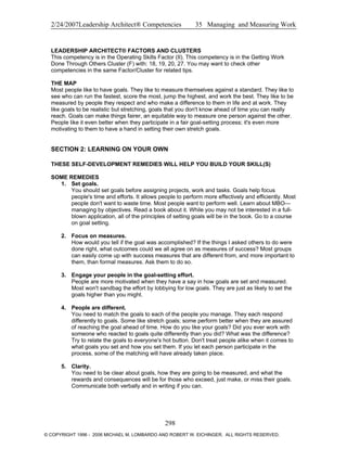 2/24/2007Leadership Architect® Competencies 35 Managing and Measuring Work
LEADERSHIP ARCHITECT® FACTORS AND CLUSTERS
This competency is in the Operating Skills Factor (II). This competency is in the Getting Work
Done Through Others Cluster (F) with: 18, 19, 20, 27. You may want to check other
competencies in the same Factor/Cluster for related tips.
THE MAP
Most people like to have goals. They like to measure themselves against a standard. They like to
see who can run the fastest, score the most, jump the highest, and work the best. They like to be
measured by people they respect and who make a difference to them in life and at work. They
like goals to be realistic but stretching, goals that you don't know ahead of time you can really
reach. Goals can make things fairer, an equitable way to measure one person against the other.
People like it even better when they participate in a fair goal-setting process; it's even more
motivating to them to have a hand in setting their own stretch goals.
SECTION 2: LEARNING ON YOUR OWN
THESE SELF-DEVELOPMENT REMEDIES WILL HELP YOU BUILD YOUR SKILL(S)
SOME REMEDIES
1. Set goals.
You should set goals before assigning projects, work and tasks. Goals help focus
people's time and efforts. It allows people to perform more effectively and efficiently. Most
people don't want to waste time. Most people want to perform well. Learn about MBO—
managing by objectives. Read a book about it. While you may not be interested in a full-
blown application, all of the principles of setting goals will be in the book. Go to a course
on goal setting.
2. Focus on measures.
How would you tell if the goal was accomplished? If the things I asked others to do were
done right, what outcomes could we all agree on as measures of success? Most groups
can easily come up with success measures that are different from, and more important to
them, than formal measures. Ask them to do so.
3. Engage your people in the goal-setting effort.
People are more motivated when they have a say in how goals are set and measured.
Most won't sandbag the effort by lobbying for low goals. They are just as likely to set the
goals higher than you might.
4. People are different.
You need to match the goals to each of the people you manage. They each respond
differently to goals. Some like stretch goals; some perform better when they are assured
of reaching the goal ahead of time. How do you like your goals? Did you ever work with
someone who reacted to goals quite differently than you did? What was the difference?
Try to relate the goals to everyone's hot button. Don't treat people alike when it comes to
what goals you set and how you set them. If you let each person participate in the
process, some of the matching will have already taken place.
5. Clarity.
You need to be clear about goals, how they are going to be measured, and what the
rewards and consequences will be for those who exceed, just make, or miss their goals.
Communicate both verbally and in writing if you can.
298
© COPYRIGHT 1996 - 2006 MICHAEL M. LOMBARDO AND ROBERT W. EICHINGER. ALL RIGHTS RESERVED.
 