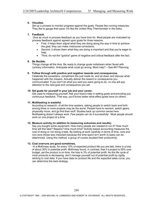 2/24/2007Leadership Architect® Competencies 35 Managing and Measuring Work
6. Visualize.
Set up a process to monitor progress against the goals. People like running measures.
They like to gauge their pace. It's like the United Way Thermometer in the lobby.
7. Feedback.
Give as much in process feedback as you have time for. Most people are motivated by
process feedback against agreed upon goals for three reasons.
• First, it helps them adjust what they are doing along the way in time to achieve
the goal; they can make midcourse corrections.
• Second, it shows them what they are doing is important and that you're eager to
help.
• Third, it's not the "gotcha" game of negative and critical feedback after the fact.
8. Be flexible.
Things change all the time. Be ready to change goals midstream when faced with
contrary information. Anticipate what could go wrong. More help? – See #47 Planning.
9. Follow through with positive and negative rewards and consequences.
Celebrate the exceeders, compliment the just made its, and sit down and discuss what
happened with the missers. Actually deliver the reward or consequence you
communicated. If you don't do what you said you were going to do, no one will pay
attention to the next goal and consequence you set.
10. Set goals for yourself in your job and your career.
Get used to measuring yourself. Ask your boss's help in setting goals and providing you
continuous feedback. That way, you'll know better what effect goals have on others.
11. Multitasking is wasteful.
According to research, of all the time wasters, asking people to switch back and forth
among three or more projects may be the worst. People have to reorient, switch gears,
physically move, and go find their stuff. Studies back up common sense here.
Multitasking doesn’t always work. Few people can do it successfully. Most people should
work on one project at a time.
12. Measure activity (in addition to measuring outcomes and results).
Say you bought some equipment. How many people are needed to run it? How much
time will this take? Repairs? How much time? Activity-based accounting measures the
cost of doing or not doing a task. By looking at work carefully in terms of time, core and
non-core (those less important because the time spent isn’t worth it) tasks can be
determined. Using this method, a group of nurses doubled their productivity.
13. Cost overruns are good sometimes.
In a McKinsey study, for every 10% of expected product life you are late, there is a loss
of about 30% in potential profit. McKinsey found, in contrast, that if a project is 50% over
budget, yet the product is on time, the loss is 3% of potential profit. As the life cycle of
most products is decreasing, don’t manage yourself out of potential profit by rigidly
sticking to cost data. If you have data on product life and the expected sales curve, you
can determine the best strategy.
299
© COPYRIGHT 1996 - 2006 MICHAEL M. LOMBARDO AND ROBERT W. EICHINGER. ALL RIGHTS RESERVED.
 