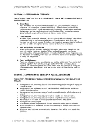 2/24/2007Leadership Architect® Competencies 35 Managing and Measuring Work
SECTION 3: LEARNING FROM FEEDBACK
THESE SOURCES WOULD GIVE YOU THE MOST ACCURATE AND DETAILED FEEDBACK
ON YOUR SKILL(S)
1. Direct Boss
Your direct boss has important information about you, your performance, and your
prospects. The challenge is to get this information. There are formal processes (e.g.,
performance appraisals). There are day-to-day opportunities. To help, signal your boss
that you want and can handle direct and timely feedback. Many bosses have trouble
giving feedback, so you will have to work at it over a period of time.
2. Direct Reports
Across a variety of settings, your direct reports probably see you the most. They are the
recipients of most of your managerial behaviors. They know your work. They can
compare you with former bosses. Since they may hesitate to give you negative feedback,
you have to set the atmosphere to make it easier for them. You have to ask.
3. Past Associates/Constituencies
When confronted with a present performance problem, some claim, "I wasn't like that
before; it must be the current situation." When feedback is available from former
associates, about 50% support that claim. In the other half of the cases, the people were
like that before and probably didn't know it. It sometimes makes sense to access the past
to clearly see the present.
4. Peers and Colleagues
Peers and colleagues have a special social and working relationship. They attend staff
meetings together, share private views, get feedback from the same boss, travel
together, and are knowledgeable about each other's work. You perhaps let your guard
down more around peers and act more like yourself. They can be a valuable source of
feedback.
SECTION 4: LEARNING FROM DEVELOP-IN-PLACE ASSIGNMENTS
THESE PART-TIME DEVELOP-IN-PLACE ASSIGNMENTS WILL HELP YOU BUILD YOUR
SKILL(S)
• Manage an ad hoc, temporary group of balky and resisting people through an unpopular
change or project.
• Manage an ad hoc, temporary group of low-competence people through a task they
couldn't do by themselves.
• Manage an ad hoc, temporary group of people involved in tackling a fix-it or turnaround
project.
• Manage an ad hoc, temporary group of people in a stable and static operation.
• Manage an ad hoc, temporary group of people in a rapidly expanding operation.
• Assemble an ad hoc team of diverse people to accomplish a difficult task.
• Manage a cost-cutting project.
• Build a multifunctional project team to tackle a common business issue or problem.
• Audit cost overruns to assess the problem, and present your findings to the person or
people involved.
• Work on a team looking at a reorganization plan where there will be more people than
positions.
300
© COPYRIGHT 1996 - 2006 MICHAEL M. LOMBARDO AND ROBERT W. EICHINGER. ALL RIGHTS RESERVED.
 