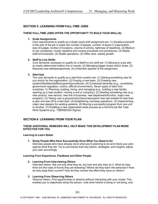 2/24/2007Leadership Architect® Competencies 35 Managing and Measuring Work
SECTION 5: LEARNING FROM FULL-TIME JOBS
THESE FULL-TIME JOBS OFFER THE OPPORTUNITY TO BUILD YOUR SKILL(S)
1. Scale Assignments
Core requirements to qualify as a Scale (size) shift assignment are: (1) Sizable jump/shift
in the size of the job in areas like number of people, number of layers in organization,
size of budget, number of locations, volume of activity, tightness of deadlines. (2) Medium
to low complexity; mostly repetitive and routine processes and procedures. (3) Stable
staff and business. (4) Stable operations. (5) Often slow, steady growth.
2. Staff to Line Shifts
Core demands necessary to qualify for a Staff to Line shift are: (1) Moving to a job with
an easily determined bottom line or results. (2) Managing bigger scope and/or scale. (3)
Requires new skills/perspectives. (4) Unfamiliar aspects of the assignment.
3. Start-Ups
The core demands to qualify as a start from scratch are: (1) Starting something new for
you and/or for the organization. (2) Forging a new team. (3) Creating new
systems/facilities/staffs/programs/procedures. (4) Contextual adversity (e.g., uncertainty,
government regulation, unions, difficult environment). Seven types of start from
scratches: (1) Planning, building, hiring, and managing (e.g., building a new facility,
opening up a new location, moving a unit or company). (2) Heading something new (e.g.,
new product, new service, new line of business, new department/function, major new
program). (3) Taking over a group/product/service/program that had existed for less than
a year and was off to a fast start. (4) Establishing overseas operations. (5) Implementing
major new designs for existing systems. (6) Moving a successful program from one unit
to another. (7) Installing a new organization-wide process as a full-time job like Total
Work Systems (e.g., TQM/ISO/Six Sigma).
SECTION 6: LEARNING FROM YOUR PLAN
THESE ADDITIONAL REMEDIES WILL HELP MAKE THIS DEVELOPMENT PLAN MORE
EFFECTIVE FOR YOU
Learning to Learn Better
1. Study People Who Have Successfully Done What You Need to Do
Interview people who have already done what you're planning to do and check your plan
against what they did. Try to summarize their key tactics, strategies, and insights; adjust
your plan accordingly.
Learning From Experience, Feedback and Other People
2. Learning From Interviewing Others
Interview others. Ask not only what they do, but how and why they do it. What do they
think are the rules of thumb they are following? Where did they learn the behaviors? How
do they keep them current? How do they monitor the effect they have on others?
3. Learning From Observing Others
Observe others. Find opportunities to observe without interacting with your model. This
enables you to objectively study the person, note what he/she is doing or not doing, and
301
© COPYRIGHT 1996 - 2006 MICHAEL M. LOMBARDO AND ROBERT W. EICHINGER. ALL RIGHTS RESERVED.
 