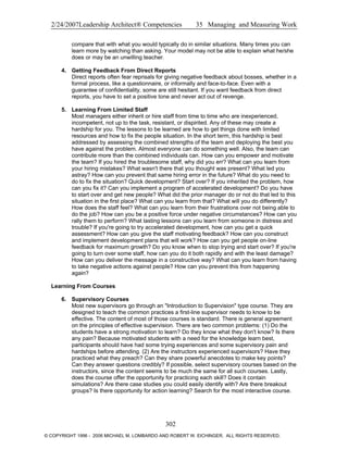 2/24/2007Leadership Architect® Competencies 35 Managing and Measuring Work
compare that with what you would typically do in similar situations. Many times you can
learn more by watching than asking. Your model may not be able to explain what he/she
does or may be an unwilling teacher.
4. Getting Feedback From Direct Reports
Direct reports often fear reprisals for giving negative feedback about bosses, whether in a
formal process, like a questionnaire, or informally and face-to-face. Even with a
guarantee of confidentiality, some are still hesitant. If you want feedback from direct
reports, you have to set a positive tone and never act out of revenge.
5. Learning From Limited Staff
Most managers either inherit or hire staff from time to time who are inexperienced,
incompetent, not up to the task, resistant, or dispirited. Any of these may create a
hardship for you. The lessons to be learned are how to get things done with limited
resources and how to fix the people situation. In the short term, this hardship is best
addressed by assessing the combined strengths of the team and deploying the best you
have against the problem. Almost everyone can do something well. Also, the team can
contribute more than the combined individuals can. How can you empower and motivate
the team? If you hired the troublesome staff, why did you err? What can you learn from
your hiring mistakes? What wasn't there that you thought was present? What led you
astray? How can you prevent that same hiring error in the future? What do you need to
do to fix the situation? Quick development? Start over? If you inherited the problem, how
can you fix it? Can you implement a program of accelerated development? Do you have
to start over and get new people? What did the prior manager do or not do that led to this
situation in the first place? What can you learn from that? What will you do differently?
How does the staff feel? What can you learn from their frustrations over not being able to
do the job? How can you be a positive force under negative circumstances? How can you
rally them to perform? What lasting lessons can you learn from someone in distress and
trouble? If you're going to try accelerated development, how can you get a quick
assessment? How can you give the staff motivating feedback? How can you construct
and implement development plans that will work? How can you get people on-line
feedback for maximum growth? Do you know when to stop trying and start over? If you're
going to turn over some staff, how can you do it both rapidly and with the least damage?
How can you deliver the message in a constructive way? What can you learn from having
to take negative actions against people? How can you prevent this from happening
again?
Learning From Courses
6. Supervisory Courses
Most new supervisors go through an "Introduction to Supervision" type course. They are
designed to teach the common practices a first-line supervisor needs to know to be
effective. The content of most of those courses is standard. There is general agreement
on the principles of effective supervision. There are two common problems: (1) Do the
students have a strong motivation to learn? Do they know what they don't know? Is there
any pain? Because motivated students with a need for the knowledge learn best,
participants should have had some trying experiences and some supervisory pain and
hardships before attending. (2) Are the instructors experienced supervisors? Have they
practiced what they preach? Can they share powerful anecdotes to make key points?
Can they answer questions credibly? If possible, select supervisory courses based on the
instructors, since the content seems to be much the same for all such courses. Lastly,
does the course offer the opportunity for practicing each skill? Does it contain
simulations? Are there case studies you could easily identify with? Are there breakout
groups? Is there opportunity for action learning? Search for the most interactive course.
302
© COPYRIGHT 1996 - 2006 MICHAEL M. LOMBARDO AND ROBERT W. EICHINGER. ALL RIGHTS RESERVED.
 