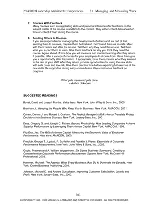 2/24/2007Leadership Architect® Competencies 35 Managing and Measuring Work
7. Courses With Feedback
Many courses such as negotiating skills and personal influence offer feedback on the
subject matter of the course in addition to the content. They either collect data ahead of
time or collect it "live" during the course.
8. Sending Others to Courses
If you are responsible for managing the development of others and, as part of that,
sending them to courses, prepare them beforehand. Don't send them as tourists. Meet
with them before and after the course. Tell them why they need this course. Tell them
what you expect them to learn. Give them feedback on why you think they need the
course. Agree ahead of time how you will measure and monitor learning after they return.
If possible, offer a variety of courses for your employees to choose from. Have them give
you a report shortly after they return. If appropriate, have them present what they learned
to the rest of your staff. After they return, provide opportunities for using the new skills
with safe cover and low risk. Give them practice time before expecting full exercise of the
new skills. Be supportive during early unsteadiness. Give continuous feedback on
progress.
What gets measured gets done.
– Author Unknown
SUGGESTED READINGS
Bovet, David and Joseph Martha. Value Nets. New York: John Wiley & Sons, Inc., 2000.
Branham, L. Keeping the People Who Keep You in Business. New York: AMACOM, 2001.
Cohen, Dennis J. and Robert J. Graham. The Project Manager's MBA: How to Translate Project
Decisions Into Business Success. New York: Jossey-Bass, Inc., 2001.
Dess, Gregory G. and Joseph C. Picken. Beyond Productivity: How Leading Companies Achieve
Superior Performance by Leveraging Their Human Capital. New York: AMACOM, 1999.
Fitz-Enz, Jac. The ROI of Human Capital: Measuring the Economic Value of Employee
Performance. New York: AMACOM, 2000.
Friedlob, George T., Lydia L.F. Schleifer and Franklin J. Plewa. Essentials of Corporate
Performance Measurement. New York: John Wiley & Sons, Inc., 2002.
Gupta, Praveen and A. William Wiggenhorn. Six Sigma Business Scorecard: Creating a
Comprehensive Corporate Performance Measurement System. New York: McGraw-Hill
Professional, 2003.
Hammer, Michael. The Agenda: What Every Business Must Do to Dominate the Decade. New
York: Crown Business Publishing, 2001.
Johnson, Michael D. and Anders Gustafsson. Improving Customer Satisfaction, Loyalty and
Profit. New York: Jossey-Bass, Inc., 2000.
303
© COPYRIGHT 1996 - 2006 MICHAEL M. LOMBARDO AND ROBERT W. EICHINGER. ALL RIGHTS RESERVED.
 