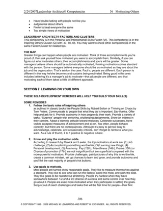 2/24/2007Leadership Architect® Competencies 36 Motivating Others
• Have trouble talking with people not like you
• Judgmental about others
• Prefer to treat everyone the same
• Too simple views of motivation
LEADERSHIP ARCHITECT® FACTORS AND CLUSTERS
This competency is in the Personal and Interpersonal Skills Factor (VI). This competency is in the
Inspiring Others Cluster (Q) with: 37, 60, 65. You may want to check other competencies in the
same Factor/Cluster for related tips.
THE MAP
Greater things can happen when people are motivated. Think of three accomplishments you're
proud of, then ask yourself how motivated you were to accomplish them. Similarly, if you can
figure out what motivates others, their accomplishments and yours will be greater. Some
managers believe others should be automatically motivated, thinking motivation comes standard
with the person. Some managers believe everyone should be as motivated as they are about the
job and the organization. That's seldom the case. Fact is, people are different. Each person is
different in the way he/she becomes and sustains being motivated. Being good in this area
includes believing it's a manager's job to motivate—that all people are different, and that
motivating each of them takes a little bit different approach.
SECTION 2: LEARNING ON YOUR OWN
THESE SELF-DEVELOPMENT REMEDIES WILL HELP YOU BUILD YOUR SKILL(S)
SOME REMEDIES
1. Follow the basic rules of inspiring others
as outlined in classic books like People Skills by Robert Bolton or Thriving on Chaos by
Tom Peters. Communicate to people that what they do is important. Say thanks. Offer
help and ask for it. Provide autonomy in how people do their work. Provide a variety of
tasks. “Surprise” people with enriching, challenging assignments. Show an interest in
their careers. Adopt a learning attitude toward mistakes. Celebrate successes, have
visible accepted measures of achievement and so on. Too often, people behave
correctly, but there are no consequences. Although it’s easy to get too busy to
acknowledge, celebrate, and occasionally criticize, don’t forget to reinforce what you
want. As a rule of thumb, 4 to 1 positive to negative is best.
2. Know and play the motivation odds.
According to research by Rewick and Lawler, the top motivators at work are: (1) Job
challenge; (2) Accomplishing something worthwhile; (3) Learning new things; (4)
Personal development; (5) Autonomy. Pay (12th), Friendliness (14th), Praise (15th) or
Chance of promotion (17th) are not insignificant but are superficial compared with the
more powerful motivators. Provide challenges, paint pictures of why this is worthwhile,
create a common mindset, set up chances to learn and grow, and provide autonomy and
you'll hit the vast majority of people's hot buttons.
3. Use goals to motivate.
Most people are turned on by reasonable goals. They like to measure themselves against
a standard. They like to see who can run the fastest, score the most, and work the best.
They like goals to be realistic but stretching. People try hardest when they have
somewhere between 1/2 and a 2/3 chance of success and some control over how they
go about it. People are even more motivated when they participate in setting the goals.
Set just out of reach challenges and tasks that will be first time for people—their first
306
© COPYRIGHT 1996 - 2006 MICHAEL M. LOMBARDO AND ROBERT W. EICHINGER. ALL RIGHTS RESERVED.
 