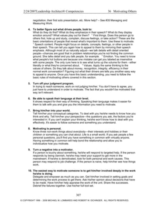 2/24/2007Leadership Architect® Competencies 36 Motivating Others
negotiation, their first solo presentation, etc. More help? – See #35 Managing and
Measuring Work.
4. To better figure out what drives people, look to:
What do they do first? What do they emphasize in their speech? What do they display
emotion around? What values play out for them? ° First things. Does this person go to
others first, hole up and study, complain, discuss feelings, or take action? These are the
basic orientations of people that reveal what's important to them. Use these to motivate.
° Speech content. People might focus on details, concepts, feelings, or other people in
their speech. This can tell you again how to appeal to them by mirroring their speech
emphasis. Although most of us naturally adjust—we talk details with detail oriented
people—chances are good that in problem relationships you're not finding the common
ground. She talks detail and you talk people, for example. ° Emotion. You need to know
what people's hot buttons are because one mistake can get you labeled as insensitive
with some people. The only cure here is to see what turns up the volume for them - either
literally or what they're concerned about. ° Values. Apply the same thinking to the
values of others. Do they talk about money, recognition, integrity, efficiency in their
normal work conversation? Figuring out what their drivers are tells you another easy way
to appeal to anyone. Once you have this basic understanding, you need to follow the
basic rules of motivating others covered in this section.
5. Turn off your judgment program.
In trying to reach someone, work on not judging him/her. You don't have to agree, you
just have to understand in order to motivate. The fact that you wouldn't be motivated that
way isn't relevant.
6. Be able to speak their language at their level.
It shows respect for their way of thinking. Speaking their language makes it easier for
them to talk with you and give you the information you need to motivate.
7. Bring him/her into your world.
Tell him/her your conceptual categories. To deal with you he/she needs to know how you
think and why. Tell him/her your perspective—the questions you ask, the factors you're
interested in. If you can't explain your thinking, he/she won't know how to deal with you
effectively. It's easier to follow someone and something you understand.
8. Motivating is personal.
Know three non-work things about everybody—their interests and hobbies or their
children or something you can chat about. Life is a small world. If you ask people a few
personal questions, you'll find you have something in common with virtually anyone.
Having something in common will help bond the relationship and allow you to
individualize how you motivate.
9. Turn a negative into a motivator.
If a person is touchy about something, he/she will respond to targeted help. If the person
responds by being clannish, he/she may need your support to get more in the
mainstream. If he/she is demotivated, look for both personal and work causes. This
person may respond to job challenge. If the person is naive, help him/her see how things
work.
10. The easiest way to motivate someone is to get him/her involved deeply in the work
he/she is doing.
Delegate and empower as much as you can. Get him/her involved in setting goals and
determining the work process to get there. Ask his/her opinion about decisions that have
to be made. Have him/her help appraise the work of the unit. Share the successes.
Debrief the failures together. Use his/her full tool set.
307
© COPYRIGHT 1996 - 2006 MICHAEL M. LOMBARDO AND ROBERT W. EICHINGER. ALL RIGHTS RESERVED.
 