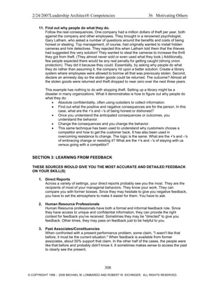 2/24/2007Leadership Architect® Competencies 36 Motivating Others
11. Find out why people do what they do.
Follow the real consequences. One company had a million dollars of theft per year, both
against the company and other employees. They brought in a renowned psychologist,
Gary Latham, who asked a number of questions around the benefits and costs of being
honest or stealing. Top management, of course, had originally wanted to install hidden
cameras and hire detectives. They rejected this when Latham told them that the thieves
had suggested this very solution! They wanted to steal the cameras to increase the thrill
they got from theft. (They almost never sold or even used what they took.) Additionally,
few people expected there would be any real penalty for getting caught (strong union
protection). They did it because they could. Essentially, by asking why people do what
they do rather than assuming it, the company hit upon a better solution: Create a library
system where employees were allowed to borrow all that was previously stolen. Second,
declare an amnesty day so the stolen goods could be returned. The outcome? Almost all
the stolen goods were returned and theft dropped to near zero over the next three years.
This example has nothing to do with stopping theft. Setting up a library might be a
disaster in many organizations. What it demonstrates is how to figure out why people do
what they do:
• Absolute confidentiality, often using outsiders to collect information.
• Find out what the positive and negative consequences are for the person. In this
case, what are the +'s and –'s of being honest or dishonest?
• Once you understand the anticipated consequences or outcomes, you
understand the behavior.
• Change the consequences and you change the behavior.
• This same technique has been used to understand why customers choose a
competitor and how to get the customer back. It has also been used in
overcoming resistance to change. The logic is the same. What are the +'s and –'s
of embracing change or resisting it? What are the +'s and –'s of staying with us
versus going with a competitor?
SECTION 3: LEARNING FROM FEEDBACK
THESE SOURCES WOULD GIVE YOU THE MOST ACCURATE AND DETAILED FEEDBACK
ON YOUR SKILL(S)
1. Direct Reports
Across a variety of settings, your direct reports probably see you the most. They are the
recipients of most of your managerial behaviors. They know your work. They can
compare you with former bosses. Since they may hesitate to give you negative feedback,
you have to set the atmosphere to make it easier for them. You have to ask.
2. Human Resource Professionals
Human Resource professionals have both a formal and informal feedback role. Since
they have access to unique and confidential information, they can provide the right
context for feedback you've received. Sometimes they may be "directed" to give you
feedback. Other times, they may pass on feedback just to be helpful to you.
3. Past Associates/Constituencies
When confronted with a present performance problem, some claim, "I wasn't like that
before; it must be the current situation." When feedback is available from former
associates, about 50% support that claim. In the other half of the cases, the people were
like that before and probably didn't know it. It sometimes makes sense to access the past
to clearly see the present.
308
© COPYRIGHT 1996 - 2006 MICHAEL M. LOMBARDO AND ROBERT W. EICHINGER. ALL RIGHTS RESERVED.
 
