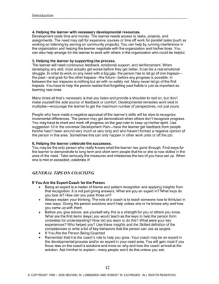 Introduction
4. Helping the learner with necessary developmental resources.
Development costs time and money. The learner needs access to tasks, projects, and
assignments. The need may call for expensive courses or time off work for parallel tasks (such as
working on listening by serving on community projects). You can help by running interference in
the organization and helping the learner negotiate with the organization and his/her boss. You
can also help arrange for the learner to work with others in the organization who could be helpful.
5. Helping the learner by supporting the process.
The learner will need continuous feedback, emotional support, and reinforcement. When
developing any skill, most actually get worse before they get better. It can be a real emotional
struggle. In order to work on any need with a big gap, the person has to let go of one trapeze—
the past—and grab for the other trapeze—the future—before any progress is possible. In
between the two trapezes is nothing but air with no safety net. Many never let go of the first
trapeze. You have to help the person realize that forgetting past habits is just as important as
learning new ones.
Many times all that’s necessary is that you listen and provide a shoulder to rest on, but don’t
make yourself the sole source of feedback or comfort. Developmental remedies work best in
multiples—encourage the learner to get the maximum number of perspectives, not just yours.
People who have made a negative appraisal of the learner’s skills will be slow to recognize
incremental differences. The person may get demoralized when others don’t recognize progress.
You may have to chart and mark off progress on the gap ruler to keep up his/her spirit. Use
suggestion 10 in the universal Development Plan—have the learner get feedback from people
he/she hasn’t been around very much or very long and who haven’t formed a negative opinion of
the person in this area. Sometimes this can only happen in other work units or off the job.
6. Helping the learner celebrate the successes.
You may be the only person who really knows what the learner has gone through. Find ways for
the learner to demonstrate to long-term and short-term people that he or she is now skilled in the
area of the need. Take seriously the measures and milestones the two of you have set up. When
one is met or exceeded, celebrate it!
GENERAL TIPS ON COACHING
If You Are the Expert Coach for the Person
• Being an expert is a matter of theme and pattern recognition and applying insights from
that recognition. It is not just giving answers. What are you an expert in? What keys do
you look at? How can you pass those on?
• Always explain your thinking. The role of a coach is to teach someone how to think/act in
new ways. Giving the person solutions won’t help unless she or he knows why and how
you came up with them.
• Before you give advice, ask yourself why this is a strength for you or others you know.
What are the first items (keys) you would teach as the keys to help the person form
umbrellas for understanding? How did you learn to do this? What were your key
experiences? Who helped you? Use these insights and the Skilled definition of the
competencies to write a list of key behaviors that the person can use as targets.
• If You Are the Person Being Coached
• Remember that it is the coach’s role to help you grow. Your coach may be an expert in
the developmental process and/or an expert in your need area. You will gain most if you
focus less on the coach’s solutions and more on why and how the coach arrived at the
solution. Ask him/her to explain—many people won’t do this unless you ask.
12
© COPYRIGHT 1996 - 2006 MICHAEL M. LOMBARDO AND ROBERT W. EICHINGER. ALL RIGHTS RESERVED.
 