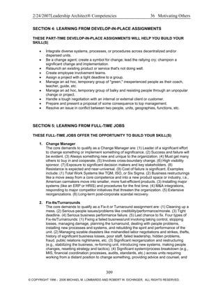 2/24/2007Leadership Architect® Competencies 36 Motivating Others
SECTION 4: LEARNING FROM DEVELOP-IN-PLACE ASSIGNMENTS
THESE PART-TIME DEVELOP-IN-PLACE ASSIGNMENTS WILL HELP YOU BUILD YOUR
SKILL(S)
• Integrate diverse systems, processes, or procedures across decentralized and/or
dispersed units.
• Be a change agent; create a symbol for change; lead the rallying cry; champion a
significant change and implementation.
• Relaunch an existing product or service that's not doing well.
• Create employee involvement teams.
• Assign a project with a tight deadline to a group.
• Manage an ad hoc, temporary group of "green," inexperienced people as their coach,
teacher, guide, etc.
• Manage an ad hoc, temporary group of balky and resisting people through an unpopular
change or project.
• Handle a tough negotiation with an internal or external client or customer.
• Prepare and present a proposal of some consequence to top management.
• Resolve an issue in conflict between two people, units, geographies, functions, etc.
SECTION 5: LEARNING FROM FULL-TIME JOBS
THESE FULL-TIME JOBS OFFER THE OPPORTUNITY TO BUILD YOUR SKILL(S)
1. Change Manager
The core demands to qualify as a Change Manager are: (1) Leader of a significant effort
to change something or implement something of significance. (2) Success and failure will
be evident. (3) Always something new and unique to the organization. (4) Must get many
others to buy in and cooperate. (5) Involves cross-boundary change. (6) High visibility
sponsor. (7) Exposure to significant decision makers and key stakeholders. (8)
Resistance is expected and near-universal. (9) Cost of failure is significant. Examples
include: (1) Total Work Systems like TQM, ISO, or Six Sigma. (2) Business restructurings
like a move away from a core competence and into a new product space or industry, i.e.,
American carmakers move into smaller, more fuel-efficient products. (3) Installing major
systems (like an ERP or HRIS) and procedures for the first time. (4) M&A integrations,
responding to major competitor initiatives that threaten the organization. (5) Extensive
reorganizations. (6) Long-term post-corporate scandal recovery.
2. Fix-Its/Turnarounds
The core demands to qualify as a Fix-it or Turnaround assignment are: (1) Cleaning up a
mess. (2) Serious people issues/problems like credibility/performance/morale. (3) Tight
deadline. (4) Serious business performance failure. (5) Last chance to fix. Four types of
Fix-its/Turnarounds: (1) Fixing a failed business/unit involving taking control, stopping
losses, managing damage, planning the turnaround, dealing with people problems,
installing new processes and systems, and rebuilding the spirit and performance of the
unit. (2) Managing sizable disasters like mishandled labor negotiations and strikes, thefts,
history of significant business losses, poor staff, failed leadership, hidden problems,
fraud, public relations nightmares, etc. (3) Significant reorganization and restructuring
(e.g., stabilizing the business, re-forming unit, introducing new systems, making people
changes, resetting strategy and tactics). (4) Significant system/process breakdown (e.g.,
MIS, financial coordination processes, audits, standards, etc.) across units requiring
working from a distant position to change something, providing advice and counsel, and
309
© COPYRIGHT 1996 - 2006 MICHAEL M. LOMBARDO AND ROBERT W. EICHINGER. ALL RIGHTS RESERVED.
 