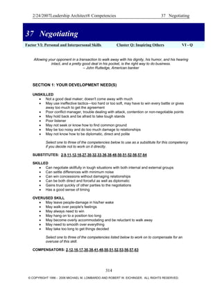 2/24/2007Leadership Architect® Competencies 37 Negotiating
37 Negotiating
Factor VI: Personal and Interpersonal Skills Cluster Q: Inspiring Others VI - Q
37 Negotiating
Allowing your opponent in a transaction to walk away with his dignity, his humor, and his hearing
intact, and a pretty good deal in his pocket, is the right way to do business.
– John Rutledge, American banker
SECTION 1: YOUR DEVELOPMENT NEED(S)
UNSKILLED
• Not a good deal maker; doesn't come away with much
• May use ineffective tactics—too hard or too soft, may have to win every battle or gives
away too much to get the agreement
• Poor conflict manager, trouble dealing with attack, contention or non-negotiable points
• May hold back and be afraid to take tough stands
• Poor listener
• May not seek or know how to find common ground
• May be too noisy and do too much 