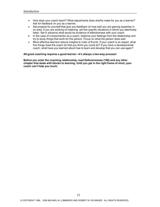 Introduction
• How does your coach teach? What adjustments does she/he make for you as a learner?
Ask for feedback on you as a learner.
• Set projects for yourself that give you feedback on how well you are gaining expertise in
an area. If you are working on listening, set five specific situations in which you attentively
listen. Set in advance what would be evidence of effectiveness with your coach.
• In the case of a boss/mentor as a coach, distance your feelings from the relationship and
try to study things that work for this person. Focus on what the person does well.
• More effective learners reduce insights to rules of thumb. If your coach is an expert, what
five things does the coach do that you think you could do? If you have a developmental
coach, what have you learned about how to learn and develop that you can use again?
All good coaching requires a good learner—it’s always a two-way process!
Before you enter the coaching relationship, read Defensiveness (108) and any other
chapter that deals with blocks to learning. Until you get in the right frame of mind, your
coach can’t help you much.
13
© COPYRIGHT 1996 - 2006 MICHAEL M. LOMBARDO AND ROBERT W. EICHINGER. ALL RIGHTS RESERVED.
 