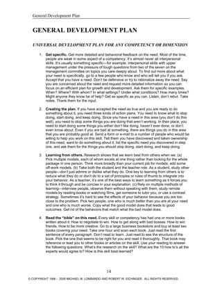 General Development Plan
GENERAL DEVELOPMENT PLAN
UNIVERSAL DEVELOPMENT PLAN FOR ANY COMPETENCY OR DIMENSION
1. Get specific. Get more detailed and behavioral feedback on the need. Most of the time,
people are weak in some aspect of a competency. It’s almost never all interpersonal
skills. It’s usually something specific—for example, interpersonal skills with upper
management under the pressure of tough questions from two of the seven on the
management committee on topics you care deeply about. To find out more about what
your need is specifically, go to a few people who know and who will tell you if you ask.
Accept that you have a need. Don’t be defensive or try to rationalize away the need. Say
you are concerned about the need and request more detailed information so you can
focus on an efficient plan for growth and development. Ask them for specific examples.
When? Where? With whom? In what settings? Under what conditions? How many times?
Might anyone they know be of help? Get as specific as you can. Listen, don’t rebut. Take
notes. Thank them for the input.
2. Creating the plan. If you have accepted the need as true and you are ready to do
something about it, you need three kinds of action plans. You need to know what to stop
doing, start doing, and keep doing. Since you have a need in this area (you don’t do this
well), you need to stop some things you are doing that aren’t working. In their place, you
need to start doing some things you either don’t like doing, haven’t ever done, or don’t
even know about. Even if you are bad at something, there are things you do in this area
that you are probably good at. Send a form or e-mail to a number of people who would be
willing to help you work on this skill. Tell them you have discovered and taken ownership
of this need, want to do something about it, list the specific need you discovered in step
one, and ask them for the things you should stop doing, start doing, and keep doing.
3. Learning from others. Research shows that we learn best from others when we: (a)
Pick multiple models, each of whom excels at one thing rather than looking for the whole
package in one person. Think more broadly than your current job for models; add some
off-work models. (b) Take both the student and the teacher role. As a student, study other
people—don’t just admire or dislike what they do. One key to learning from others is to
reduce what they do or don’t do to a set of principles or rules of thumb to integrate into
your behavior. As a teacher, it’s one of the best ways to learn something as it forces you
to think it through and be concise in your explanation. (c) Rely on multiple methods of
learning—interview people, observe them without speaking with them, study remote
models by reading books or watching films, get someone to tutor you, or use a contrast
strategy. Sometimes it’s hard to see the effects of your behavior because you are too
close to the problem. Pick two people, one who is much better than you are at your need
and one who is much worse. Copy what the good model does that leads to good
outcomes. Get rid of the behaviors that match what the bad model does.
4. Read the “bible” on this need. Every skill or competency has had one or more books
written about it: How to negotiate to win. How to get along with bad bosses. How to win
friends. How to be more creative. Go to a large business bookstore and buy at least two
books covering your need. Take one hour and scan each book. Just read the first
sentence of every paragraph. Don’t read to learn. Just read to see the structure of the
book. Pick the one that seems to be right for you and read it thoroughly. That book may
reference or lead you to other books or articles on the skill. Use your reading to answer
the following questions: What’s the research on the skill? What are the 10 how to’s all the
experts would agree to? How is this skill best learned?
14
© COPYRIGHT 1996 - 2006 MICHAEL M. LOMBARDO AND ROBERT W. EICHINGER. ALL RIGHTS RESERVED.
 