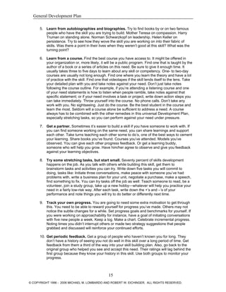 General Development Plan
5. Learn from autobiographies and biographies. Try to find books by or on two famous
people who have the skill you are trying to build. Mother Teresa on compassion. Harry
Truman on standing alone. Norman Schwarzkopf on leadership. Helen Keller on
persistence. Try to see how they wove the skill you are working on into their fabric of
skills. Was there a point in their lives when they weren’t good at this skill? What was the
turning point?
6. Learn from a course. Find the best course you have access to. It might be offered in
your organization or, more likely, it will be a public program. Find one that is taught by the
author of a book or a series of articles on this need. Be sure to give it enough time. It
usually takes three to five days to learn about any skill or competency. One- to two-day
courses are usually not long enough. Find one where you learn the theory and have a lot
of practice with the skill. Find one that videotapes if the skill lends itself to the lens. Take
your detailed plan with you and take notes against your need. Don’t just take notes
following the course outline. For example, if you’re attending a listening course and one
of your need statements is how to listen when people ramble, take notes against that
specific statement; or if your need involves a task or project, write down action steps you
can take immediately. Throw yourself into the course. No phone calls. Don’t take any
work with you. No sightseeing. Just do the course. Be the best student in the course and
learn the most. Seldom will a course alone be sufficient to address a need. A course
always has to be combined with the other remedies in this universal Development Plan,
especially stretching tasks, so you can perform against your need under pressure.
7. Get a partner. Sometimes it’s easier to build a skill if you have someone to work with. If
you can find someone working on the same need, you can share learnings and support
each other. Take turns teaching each other some to do’s, one of the best ways to cement
your learning. Share books you’ve found. Courses you’ve attended. Models you’ve
observed. You can give each other progress feedback. Or get a learning buddy,
someone who will help you grow. Have him/her agree to observe and give you feedback
against your learning objectives.
8. Try some stretching tasks, but start small. Seventy percent of skills development
happens on the job. As you talk with others while building this skill, get them to
brainstorm tasks and activities you can try. Write down five tasks you will commit to
doing, tasks like: Initiate three conversations, make peace with someone you’ve had
problems with, write a business plan for your unit, negotiate a purchase, make a speech,
find something to fix. You can try tasks off the job as well: Teach someone to read, be a
volunteer, join a study group, take up a new hobby—whatever will help you practice your
need in a fairly low-risk way. After each task, write down the +’s and –’s of your
performance and note things you will try to do better or differently next time.
9. Track your own progress. You are going to need some extra motivation to get through
this. You need to be able to reward yourself for progress you’ve made. Others may not
notice the subtle changes for a while. Set progress goals and benchmarks for yourself. If
you were working on approachability for instance, have a goal of initiating conversations
with five new people a week. Keep a log. Make a chart. Celebrate incremental progress.
Noting times you didn’t interrupt others or made two strategy suggestions that people
grabbed and discussed will reinforce your continued efforts.
10. Get periodic feedback. Get a group of people who haven’t known you for long. They
don’t have a history of seeing you not do well in this skill over a long period of time. Get
feedback from them a third of the way into your skill building plan. Also, go back to the
original group who helped you see and accept this need. Their ratings will lag behind the
first group because they know your history in this skill. Use both groups to monitor your
progress.
15
© COPYRIGHT 1996 - 2006 MICHAEL M. LOMBARDO AND ROBERT W. EICHINGER. ALL RIGHTS RESERVED.
 