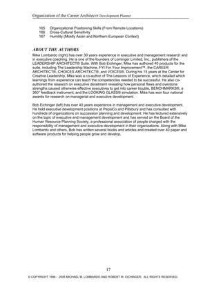 Organization of the Career Architect® Development Planner
165 Organizational Positioning Skills (From Remote Locations)
166 Cross-Cultural Sensitivity
167 Humility (Mostly Asian and Northern European Context)
ABOUT THE AUTHORS
Mike Lombardo (right) has over 30 years experience in executive and management research and
in executive coaching. He is one of the founders of Lominger Limited, Inc., publishers of the
LEADERSHIP ARCHITECT® Suite. With Bob Eichinger, Mike has authored 40 products for the
suite, including The Leadership Machine, FYI For Your Improvement™, the CAREER
ARCHITECT®, CHOICES ARCHITECT®, and VOICES®. During his 15 years at the Center for
Creative Leadership, Mike was a co-author of The Lessons of Experience, which detailed which
learnings from experience can teach the competencies needed to be successful. He also co-
authored the research on executive derailment revealing how personal flaws and overdone
strengths caused otherwise effective executives to get into career trouble, BENCHMARKS®, a
360° feedback instrument; and the LOOKING GLASS® simulation. Mike has won four national
awards for research on managerial and executive development.
Bob Eichinger (left) has over 40 years experience in management and executive development.
He held executive development positions at PepsiCo and Pillsbury and has consulted with
hundreds of organizations on succession planning and development. He has lectured extensively
on the topic of executive and management development and has served on the Board of the
Human Resource Planning Society, a professional association of people charged with the
responsibility of management and executive development in their organizations. Along with Mike
Lombardo and others, Bob has written several books and articles and created over 40 paper and
software products for helping people grow and develop.
17
© COPYRIGHT 1996 - 2006 MICHAEL M. LOMBARDO AND ROBERT W. EICHINGER. ALL RIGHTS RESERVED.
 
