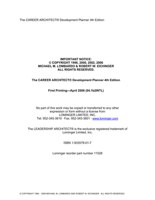 The CAREER ARCHITECT® Development Planner 4th Edition
IMPORTANT NOTICE:
© COPYRIGHT 1996, 2000, 2002, 2006
MICHAEL M. LOMBARDO & ROBERT W. EICHINGER
ALL RIGHTS RESERVED.
The CAREER ARCHITECT® Development Planner 4th Edition
First Printing—April 2006 (04.1b2INTL)
No part of this work may be copied or transferred to any other
expression or form without a license from
LOMINGER LIMITED, INC.
Tel. 952-345-3610 · Fax. 952-345-3601 · www.lominger.com
The LEADERSHIP ARCHITECT® is the exclusive registered trademark of
Lominger Limited, Inc.
ISBN 1-933578-01-7
Lominger reorder part number 11028
© COPYRIGHT 1996 - 2006 MICHAEL M. LOMBARDO AND ROBERT W. EICHINGER. ALL RIGHTS RESERVED.
 