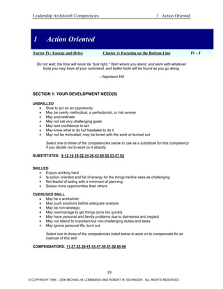 Leadership Architect® Competencies 1 Action Oriented
1 Action Oriented
1 Action Oriented
Factor IV: Energy and Drive Cluster J: Focusing on the Bottom Line IV - J
Do not wait; the time will never be "just right." Start where you stand, and work with whatever
tools you may have at your command, and better tools will be found as you go along.
– Napoleon Hill
SECTION 1: YOUR DEVELOPMENT NEED(S)
UNSKILLED
• Slow to act on an opportunity
• May be overly methodical, a perfectionist, or risk averse
• May procrastinate
• May not set very challenging goals
• May lack confidence to act
• May know what to do but hesitates to do it
• May not be motivated; may be bored with the work or burned out
Select one to three of the competencies below to use as a substitute for this competency
if you decide not to work on it directly.
SUBSTITUTES: 9,12,16,18,32,34,36,43,50,52,53,57,62
SKILLED
• Enjoys working hard
• Is action oriented and full of energy for the things he/she sees as challenging
• Not fearful of acting with a minimum of planning
• Seizes more opportunities than others
OVERUSED SKILL
• May be a workaholic
• May push solutions before adequate analysis
• May be non-strategic
• May overmanage to get things done too quickly
• May have personal and family problems due to disinterest and neglect
• May not attend to important but non-challenging duties and tasks
• May ignore personal life, burn out
Select one to three of the competencies listed below to work on to compensate for an
overuse of this skill.
COMPENSATORS: 11,27,33,39,41,43,47,50,51,52,60,66
19
© COPYRIGHT 1996 - 2006 MICHAEL M. LOMBARDO AND ROBERT W. EICHINGER. ALL RIGHTS RESERVED.
 