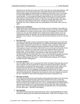 Leadership Architect® Competencies 1 Action Oriented
before they act. Anyone with a brain and 100% of the data can make good decisions. The
real test is who can act the soonest with a reasonable amount but not all of the data.
Some studies suggest successful general managers are about 65% correct. If you learn
to make smaller decisions more quickly, you can change course along the way to the
correct decision. You may examine things to death because you are a chronic worrier
who focuses on the downsides of action. Write down your worries, and for each one,
write down the upside (a pro for each con). Once you consider both sides of the issue,
you should be more willing to take action. Virtually any conceivable action has a
downside, but it has an upside as well. Act, get feedback on the results, refine, and act
again.
4. Build up your confidence.
Maybe you're slow to act because you don't think you're up to the task. If you boldly act,
others will shoot you down and find you out. Take a course or work with a tutor to bolster
your confidence in one skill or area at a time. Focus on the strengths you do have; think
of ways you can use these strengths when making nerve-wracking actions. If you are
interpersonally skilled, for example, see yourself smoothly dealing with questions and
objections to your actions. The only way you will ever know what you can do is to act and
find out.
5. Don't like risk?
Sometimes taking action involves pushing the envelope, taking chances and trying bold
new initiatives. Doing those things leads to more misfires and mistakes. Research says
that successful executives have made more mistakes in their career than those who
didn't make it. Treat any mistakes or failures as chances to learn. Nothing ventured,
nothing gained. Up your risk comfort. Start small so you can recover more quickly. Go for
small wins. Don't blast into a major task to prove your boldness. Break it down into
smaller tasks. Take the easiest one for you first. Then build up to the tougher ones.
Review each one to see what you did well and not well, and set goals so you'll do
something differently and better each time. End up accomplishing the big goal and taking
the bold action. Challenge yourself. See how creative you can be in taking action a
number of different ways. More help? – See #2 Dealing with Ambiguity, #14 Creativity,
and #28 Innovation Management.
6. Lost your passion?
Run out of gas? Heart's not in it anymore? Not 100% committed? Doing the same sort of
work a long time and you're bored with it? Seen it all; done the same tasks, made the
same decisions, worked with the same people? To make the best of this, make a list of
what you like and don't like to do. Concentrate on doing at least a couple of liked
activities each day. Work to delegate or task trade the things that are no longer
motivating to you. Do your least preferred activities first; focus not on the activity, but your
sense of accomplishment. Change your work activity to mirror your interests as much as
you can. Volunteer for task forces and projects that would be motivating for you.
7. Set better priorities.
You may not have the correct set of priorities. Some people take action but on the wrong
things. Effective managers typically spend about half their time on two or three key
priorities. What should you spend half your time on? Can you name five things that you
have to do that are less critical? If you can't, you're not differentiating well. People without
priorities see their jobs as 97 things that need to be done right now—that will actually
slow you down. Pick a few mission-critical things and get them done. Don't get diverted
by trivia. More help? – See #50 Priority Setting.
8. Get organized.
Some don't know the best way to get things done. There is a well-established set of best
practices for getting work done efficiently and effectively—TQM, ISO or Six Sigma. If you
21
© COPYRIGHT 1996 - 2006 MICHAEL M. LOMBARDO AND ROBERT W. EICHINGER. ALL RIGHTS RESERVED.
 