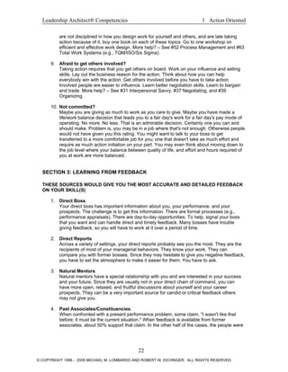 Leadership Architect® Competencies 1 Action Oriented
are not disciplined in how you design work for yourself and others, and are late taking
action because of it, buy one book on each of these topics. Go to one workshop on
efficient and effective work design. More help? – See #52 Process Management and #63
Total Work Systems (e.g., TQM/ISO/Six Sigma).
9. Afraid to get others involved?
Taking action requires that you get others on board. Work on your influence and selling
skills. Lay out the business reason for the action. Think about how you can help
everybody win with the action. Get others involved before you have to take action.
Involved people are easier to influence. Learn better negotiation skills. Learn to bargain
and trade. More help? – See #31 Interpersonal Savvy, #37 Negotiating, and #39
Organizing.
10. Not committed?
Maybe you are giving as much to work as you care to give. Maybe you have made a
life/work balance decision that leads you to a fair day's work for a fair day's pay mode of
operating. No more. No less. That is an admirable decision. Certainly one you can and
should make. Problem is, you may be in a job where that's not enough. Otherwise people
would not have given you this rating. You might want to talk to your boss to get
transferred to a more comfortable job for you; one that doesn't take as much effort and
require as much action initiation on your part. You may even think about moving down to
the job level where your balance between quality of life, and effort and hours required of
you at work are more balanced.
SECTION 3: LEARNING FROM FEEDBACK
THESE SOURCES WOULD GIVE YOU THE MOST ACCURATE AND DETAILED FEEDBACK
ON YOUR SKILL(S)
1. Direct Boss.
Your direct boss has important information about you, your performance, and your
prospects. The challenge is to get this information. There are formal processes (e.g.,
performance appraisals). There are day-to-day opportunities. To help, signal your boss
that you want and can handle direct and timely feedback. Many bosses have trouble
giving feedback, so you will have to work at it over a period of time.
2. Direct Reports.
Across a variety of settings, your direct reports probably see you the most. They are the
recipients of most of your managerial behaviors. They know your work. They can
compare you with former bosses. Since they may hesitate to give you negative feedback,
you have to set the atmosphere to make it easier for them. You have to ask.
3. Natural Mentors.
Natural mentors have a special relationship with you and are interested in your success
and your future. Since they are usually not in your direct chain of command, you can
have more open, relaxed, and fruitful discussions about yourself and your career
prospects. They can be a very important source for candid or critical feedback others
may not give you.
4. Past Associates/Constituencies.
When confronted with a present performance problem, some claim, "I wasn't like that
before; it must be the current situation." When feedback is available from former
associates, about 50% support that claim. In the other half of the cases, the people were
22
© COPYRIGHT 1996 - 2006 MICHAEL M. LOMBARDO AND ROBERT W. EICHINGER. ALL RIGHTS RESERVED.
 