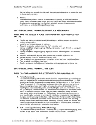 Leadership Architect® Competencies 1 Action Oriented
like that before and probably didn't know it. It sometimes makes sense to access the past
to clearly see the present.
5. Spouse.
Spouses can be powerful sources of feedback on such things as interpersonal style,
values, balance between work, career, and personal life, etc. Many participants attending
development programs share their feedback with their spouses for value-adding
confirmation or context and for specific examples.
SECTION 4: LEARNING FROM DEVELOP-IN-PLACE ASSIGNMENTS
THESE PART-TIME DEVELOP-IN-PLACE ASSIGNMENTS WILL HELP YOU BUILD YOUR
SKILL(S)
• Plan for and start up something small (secretarial pool, athletic program, suggestion
system, program, etc.).
• Launch a new product, service, or process.
• Relaunch an existing product or service that's not doing well.
• Manage an ad hoc, temporary group of balky and resisting people through an unpopular
change or project.
• Manage an ad hoc, temporary group of people involved in tackling a fix-it or turnaround
project.
• Help shut down a plant, regional office, product line, business, operation, etc.
• Manage a group through a significant business crisis.
• Take on a tough and undoable project, one where others who have tried it have failed.
• Take on a task you dislike or hate to do.
• Resolve an issue in conflict between two people, units, geographies, functions, etc.
SECTION 5: LEARNING FROM FULL-TIME JOBS
THESE FULL-TIME JOBS OFFER THE OPPORTUNITY TO BUILD YOUR SKILL(S)
1. Fix-Its/Turnarounds
The core demands to qualify as a Fix-it or Turnaround assignment are: (1) Cleaning up a
mess. (2) Serious people issues/problems like credibility/performance/morale. (3) Tight
deadline. (4) Serious business performance failure. (5) Last chance to fix. Four types of
Fix-its/Turnarounds: (1) Fixing a failed business/unit involving taking control, stopping
losses, managing damage, planning the turnaround, dealing with people problems,
installing new processes and systems, and rebuilding the spirit and performance of the
unit. (2) Managing sizable disasters like mishandled labor negotiations and strikes, thefts,
history of significant business losses, poor staff, failed leadership, hidden problems,
fraud, public relations nightmares, etc. (3) Significant reorganization and restructuring
(e.g., stabilizing the business, re-forming unit, introducing new systems, making people
changes, resetting strategy and tactics). (4) Significant system/process breakdown (e.g.,
MIS, financial coordination processes, audits, standards, etc.) across units requiring
working from a distant position to change something, providing advice and counsel, and
installing or implementing a major process improvement or system change outside your
own unit and/or with customers outside the organization.
2. Staff Leadership (Influencing Without Authority)
The core demands to qualify as Staff Leadership are: (1) Significant challenge (e.g., start-
up, fix-it, scope and/or scale assignment, strategic planning project, changes in
23
© COPYRIGHT 1996 - 2006 MICHAEL M. LOMBARDO AND ROBERT W. EICHINGER. ALL RIGHTS RESERVED.
 