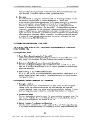 Leadership Architect® Competencies 1 Action Oriented
management practices/systems). (2) Insufficient direct authority to make it happen. (3)
Tight deadlines. (4) Visible to significant others. (5) Sensitive politics.
3. Start-Ups
The core demands to qualify as a start from scratch are: (1) Starting something new for
you and/or for the organization. (2) Forging a new team. (3) Creating new
systems/facilities/staffs/programs/procedures. (4) Contextual adversity (e.g., uncertainty,
government regulation, unions, difficult environment). Seven types of start from
scratches: (1) Planning, building, hiring, and managing (e.g., building a new facility,
opening up a new location, moving a unit or company). (2) Heading something new (e.g.,
new product, new service, new line of business, new department/function, major new
program). (3) Taking over a group/product/service/program that had existed for less than
a year and was off to a fast start. (4) Establishing overseas operations. (5) Implementing
major new designs for existing systems. (6) Moving a successful program from one unit
to another. (7) Installing a new organization-wide process as a full-time job like Total
Work Systems (e.g., TQM/ISO/Six Sigma).
SECTION 6: LEARNING FROM YOUR PLAN
THESE ADDITIONAL REMEDIES WILL HELP MAKE THIS DEVELOPMENT PLAN MORE
EFFECTIVE FOR YOU
Learning to Learn Better
1. Teach Others Something You Don't Know Well
Commit to a project like teaching something you don't know much about to force you to
learn quickly to accomplish the task; pick something new, different, or unfamiliar.
2. Commit to a Tight Time Frame to Accomplish Something
Set some specific goals and tighter-than-usual time frames for yourself, and go after
them with all you've got. Push yourself to stick to the plan; get more done than usual by
adhering to a tight plan.
3. Do Something on Gut Feel More Than Analysis
Act on "gut feel"; go with your hunches instead of careful planning. Take a chance on a
solution; take some risks; try a number of things by trial and error and learn to deal with
making some mistakes.
Learning From Experience, Feedback and Other People
4. Taking the Initiative
People are reluctant to give others direct criticism. Many bosses lack the managerial
courage to give their direct reports complete and timely feedback, and especially
corrective feedback. Hence, most people report not getting sufficient feedback. To assure
continued progress, people must actively seek and orchestrate their own feedback.
5. The More the Better
The more feedback you receive the better. The more credible the sources the better. The
more frequent the better. The sooner the better. The more targeted the better. You will
want to use as many sources and methods as you can.
6. Getting Feedback From Bosses and Superiors
Many bosses are reluctant to give negative feedback. They lack the managerial courage
to face people directly with criticism. You can help by soliciting feedback and setting the
24
© COPYRIGHT 1996 - 2006 MICHAEL M. LOMBARDO AND ROBERT W. EICHINGER. ALL RIGHTS RESERVED.
 