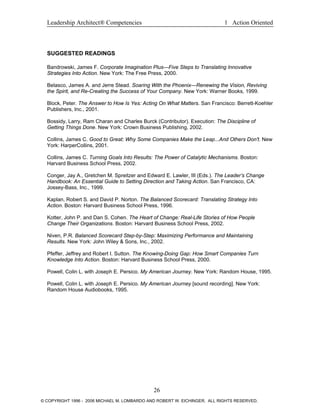 Leadership Architect® Competencies 1 Action Oriented
SUGGESTED READINGS
Bandrowski, James F. Corporate Imagination Plus—Five Steps to Translating Innovative
Strategies Into Action. New York: The Free Press, 2000.
Belasco, James A. and Jerre Stead. Soaring With the Phoenix—Renewing the Vision, Reviving
the Spirit, and Re-Creating the Success of Your Company. New York: Warner Books, 1999.
Block, Peter. The Answer to How Is Yes: Acting On What Matters. San Francisco: Berrett-Koehler
Publishers, Inc., 2001.
Bossidy, Larry, Ram Charan and Charles Burck (Contributor). Execution: The Discipline of
Getting Things Done. New York: Crown Business Publishing, 2002.
Collins, James C. Good to Great: Why Some Companies Make the Leap...And Others Don't. New
York: HarperCollins, 2001.
Collins, James C. Turning Goals Into Results: The Power of Catalytic Mechanisms. Boston:
Harvard Business School Press, 2002.
Conger, Jay A., Gretchen M. Spreitzer and Edward E. Lawler, III (Eds.). The Leader’s Change
Handbook: An Essential Guide to Setting Direction and Taking Action. San Francisco, CA:
Jossey-Bass, Inc., 1999.
Kaplan, Robert S. and David P. Norton. The Balanced Scorecard: Translating Strategy Into
Action. Boston: Harvard Business School Press, 1996.
Kotter, John P. and Dan S. Cohen. The Heart of Change: Real-Life Stories of How People
Change Their Organizations. Boston: Harvard Business School Press, 2002.
Niven, P.R. Balanced Scorecard Step-by-Step: Maximizing Performance and Maintaining
Results. New York: John Wiley & Sons, Inc., 2002.
Pfeffer, Jeffrey and Robert I. Sutton. The Knowing-Doing Gap: How Smart Companies Turn
Knowledge Into Action. Boston: Harvard Business School Press, 2000.
Powell, Colin L. with Joseph E. Persico. My American Journey. New York: Random House, 1995.
Powell, Colin L. with Joseph E. Persico. My American Journey [sound recording]. New York:
Random House Audiobooks, 1995.
26
© COPYRIGHT 1996 - 2006 MICHAEL M. LOMBARDO AND ROBERT W. EICHINGER. ALL RIGHTS RESERVED.
 