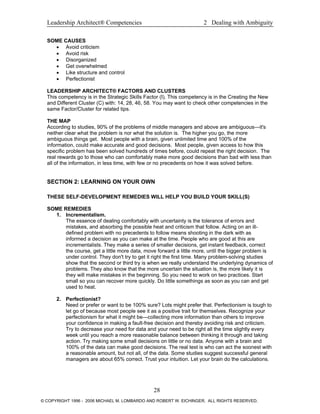 Leadership Architect® Competencies 2 Dealing with Ambiguity
SOME CAUSES
• Avoid criticism
• Avoid risk
• Disorganized
• Get overwhelmed
• Like structure and control
• Perfectionist
LEADERSHIP ARCHITECT® FACTORS AND CLUSTERS
This competency is in the Strategic Skills Factor (I). This competency is in the Creating the New
and Different Cluster (C) with: 14, 28, 46, 58. You may want to check other competencies in the
same Factor/Cluster for related tips.
THE MAP
According to studies, 90% of the problems of middle managers and above are ambiguous—it's
neither clear what the problem is nor what the solution is. The higher you go, the more
ambiguous things get. Most people with a brain, given unlimited time and 100% of the
information, could make accurate and good decisions. Most people, given access to how this
specific problem has been solved hundreds of times before, could repeat the right decision. The
real rewards go to those who can comfortably make more good decisions than bad with less than
all of the information, in less time, with few or no precedents on how it was solved before.
SECTION 2: LEARNING ON YOUR OWN
THESE SELF-DEVELOPMENT REMEDIES WILL HELP YOU BUILD YOUR SKILL(S)
SOME REMEDIES
1. Incrementalism.
The essence of dealing comfortably with uncertainty is the tolerance of errors and
mistakes, and absorbing the possible heat and criticism that follow. Acting on an ill-
defined problem with no precedents to follow means shooting in the dark with as
informed a decision as you can make at the time. People who are good at this are
incrementalists. They make a series of smaller decisions, get instant feedback, correct
the course, get a little more data, move forward a little more, until the bigger problem is
under control. They don't try to get it right the first time. Many problem-solving studies
show that the second or third try is when we really understand the underlying dynamics of
problems. They also know that the more uncertain the situation is, the more likely it is
they will make mistakes in the beginning. So you need to work on two practices. Start
small so you can recover more quickly. Do little somethings as soon as you can and get
used to heat.
2. Perfectionist?
Need or prefer or want to be 100% sure? Lots might prefer that. Perfectionism is tough to
let go of because most people see it as a positive trait for themselves. Recognize your
perfectionism for what it might be—collecting more information than others to improve
your confidence in making a fault-free decision and thereby avoiding risk and criticism.
Try to decrease your need for data and your need to be right all the time slightly every
week until you reach a more reasonable balance between thinking it through and taking
action. Try making some small decisions on little or no data. Anyone with a brain and
100% of the data can make good decisions. The real test is who can act the soonest with
a reasonable amount, but not all, of the data. Some studies suggest successful general
managers are about 65% correct. Trust your intuition. Let your brain do the calculations.
28
© COPYRIGHT 1996 - 2006 MICHAEL M. LOMBARDO AND ROBERT W. EICHINGER. ALL RIGHTS RESERVED.
 