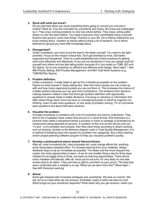 Leadership Architect® Competencies 2 Dealing with Ambiguity
3. Stuck with what you know?
Do you feel best when you know everything that's going on around you and are in
control? Most do. Few are motivated by uncertainty and chaos. But many are challenged
by it. They enjoy solving problems no one has solved before. They enjoy cutting paths
where no one has been before. You need to become more comfortable being a pioneer.
Explore new ground. Learn new things. Practice in your life. Go to theme restaurants you
know nothing about. Vacation at places without doing a lot of research. Go to ethnic
festivals for groups you have little knowledge about.
4. Disorganized?
Under uncertainty, you have to put the keel in the water yourself. You need to set tight
priorities. Focus on the mission-critical few. Don't get diverted by trivia. Get better
organized and disciplined. There is a well-established set of best practices for getting
work done efficiently and effectively. If you are not disciplined in how you design work for
yourself and others and are late taking action because of it, buy books on TQM, ISO and
Six Sigma. Go to one workshop on efficient and effective work design. More help? – See
#50 Priority Setting, #52 Process Management, and #63 Total Work Systems (e.g.,
TQM/ISO/Six Sigma).
5. Problem definition.
Under uncertainty, it really helps to get as firm a handle as possible on the problem.
Figure out what causes it. Keep asking why. See how many causes you can come up
with and how many organizing buckets you can put them in. This increases the chance of
a better solution because you can see more connections. The evidence from decision-
making research makes it clear that thorough problem definition with appropriate
questions to answer leads to better decisions. Focusing on solutions or information first
often slows things down since we have no conceptual buckets in which to organize our
thinking. Learn to ask more questions. In one study of problem solving, 7% of comments
were questions and about half were solutions.
6. Visualize the problem.
Complex processes or problems with a lot of uncertainty are hard to understand. They
tend to be a hopeless maze unless they are put in a visual format. One technique is a
pictorial chart called a storyboard where a process or vision or strategy is illustrated by its
components being depicted as pictures. A variation of this is to do the old pro and con,
+'s and –'s of a problem and process, then flow chart those according to what's working
and not working. Another is the fishbone diagram used in Total Quality Management. It is
a method of breaking down the causes of a problem into categories. Buy a flow charting
and/or project planning software program to help you visualize problems quickly.
7. Develop a philosophical stance toward failure/criticism.
After all, most innovations fail, most proposals fail, most change efforts fail, anything
worth doing takes repeated effort. To increase learning from your mistakes, design
feedback loops to be as immediate as possible. The faster and the more frequent the
cycles, the more opportunities to learn—if we do one smaller thing a day for three days
instead of one bigger thing in three, we triple our learning opportunities. There will be
many mistakes and failures; after all, since you're not sure, it's very likely no one else
knows what to do either. They just have a right to comment on your errors. The best tack
when confronted with a mistake is to say "What can we learn from this?" More help? –
See #45 Personal Learning.
8. Stress.
Some get stressed with increased ambiguity and uncertainty. We lose our anchor. We
are not at our best when we are anxious, frustrated, upset or when we lose our cool.
What brings out your emotional response? Write down why you get anxious—when you
29
© COPYRIGHT 1996 - 2006 MICHAEL M. LOMBARDO AND ROBERT W. EICHINGER. ALL RIGHTS RESERVED.
 
