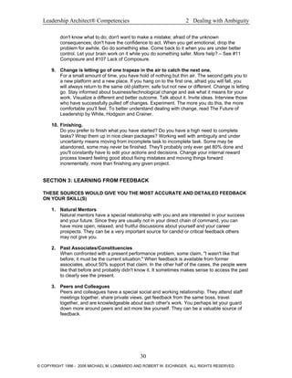 Leadership Architect® Competencies 2 Dealing with Ambiguity
don't know what to do; don't want to make a mistake; afraid of the unknown
consequences; don't have the confidence to act. When you get emotional, drop the
problem for awhile. Go do something else. Come back to it when you are under better
control. Let your brain work on it while you do something safer. More help? – See #11
Composure and #107 Lack of Composure.
9. Change is letting go of one trapeze in the air to catch the next one.
For a small amount of time, you have hold of nothing but thin air. The second gets you to
a new platform and a new place. If you hang on to the first one, afraid you will fall, you
will always return to the same old platform; safe but not new or different. Change is letting
go. Stay informed about business/technological change and ask what it means for your
work. Visualize a different and better outcome. Talk about it. Invite ideas. Interview those
who have successfully pulled off changes. Experiment. The more you do this, the more
comfortable you'll feel. To better understand dealing with change, read The Future of
Leadership by White, Hodgson and Crainer.
10. Finishing.
Do you prefer to finish what you have started? Do you have a high need to complete
tasks? Wrap them up in nice clean packages? Working well with ambiguity and under
uncertainty means moving from incomplete task to incomplete task. Some may be
abandoned, some may never be finished. They'll probably only ever get 80% done and
you'll constantly have to edit your actions and decisions. Change your internal reward
process toward feeling good about fixing mistakes and moving things forward
incrementally, more than finishing any given project.
SECTION 3: LEARNING FROM FEEDBACK
THESE SOURCES WOULD GIVE YOU THE MOST ACCURATE AND DETAILED FEEDBACK
ON YOUR SKILL(S)
1. Natural Mentors
Natural mentors have a special relationship with you and are interested in your success
and your future. Since they are usually not in your direct chain of command, you can
have more open, relaxed, and fruitful discussions about yourself and your career
prospects. They can be a very important source for candid or critical feedback others
may not give you.
2. Past Associates/Constituencies
When confronted with a present performance problem, some claim, "I wasn't like that
before; it must be the current situation." When feedback is available from former
associates, about 50% support that claim. In the other half of the cases, the people were
like that before and probably didn't know it. It sometimes makes sense to access the past
to clearly see the present.
3. Peers and Colleagues
Peers and colleagues have a special social and working relationship. They attend staff
meetings together, share private views, get feedback from the same boss, travel
together, and are knowledgeable about each other's work. You perhaps let your guard
down more around peers and act more like yourself. They can be a valuable source of
feedback.
30
© COPYRIGHT 1996 - 2006 MICHAEL M. LOMBARDO AND ROBERT W. EICHINGER. ALL RIGHTS RESERVED.
 