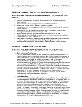 Leadership Architect® Competencies 2 Dealing with Ambiguity
SECTION 4: LEARNING FROM DEVELOP-IN-PLACE ASSIGNMENTS
THESE PART-TIME DEVELOP-IN-PLACE ASSIGNMENTS WILL HELP YOU BUILD YOUR
SKILL(S)
• Integrate diverse systems, processes, or procedures across decentralized and/or
dispersed units.
• Go on a business trip to a foreign country you've not been to before.
• Relaunch an existing product or service that's not doing well.
• Manage an ad hoc, temporary group of balky and resisting people through an unpopular
change or project.
• Manage an ad hoc, temporary group of people where the people in the group are
towering experts but the temporary manager is not.
• Assemble an ad hoc team of diverse people to accomplish a difficult task.
• Take on a tough and undoable project, one where others who have tried it have failed.
• Take on a task you dislike or hate to do.
• Make peace with an enemy or someone you've disappointed with a product or service or
someone you've had some trouble with or don't get along with very well.
• Build a multifunctional project team to tackle a common business issue or problem.
SECTION 5: LEARNING FROM FULL-TIME JOBS
THESE FULL-TIME JOBS OFFER THE OPPORTUNITY TO BUILD YOUR SKILL(S)
1. Chair of Projects/Task Forces
The core demands for qualifying as Chair of a Project/Task Force assignment are: (1)
Leader of a group with an important and specific goal. (2) Tight deadline. (3) Success or
failure will be evident. (4) High-visibility sponsor. (5) Learning something on the fly. (6)
Must get others to cooperate. (7) Usually six months or more. Three types of
Projects/Task Forces: (1) New ideas, products, services, or systems (e.g.,
product/service/program research and development, creation/installation/launch of a new
system, programs like TQM, ISO and Six Sigma, positive discipline). (2) Formal
negotiations and relationships (e.g., acquisitions; divestitures; agreements; joint ventures;
licensing arrangements; franchising; dealing with unions, governments, communities,
charities, customers, and relocations). (3) Big one-time events (e.g., working on a major
presentation for the board; organizing significant meetings or conferences;
reorganizations, mergers, acquisitions, or relocations; working on visions, charters,
strategies, other time-urgent issues and problems).
2. Change Manager
The core demands to qualify as a Change Manager are: (1) Leader of a significant effort
to change something or implement something of significance. (2) Success and failure will
be evident. (3) Always something new and unique to the organization. (4) Must get many
others to buy in and cooperate. (5) Involves cross-boundary change. (6) High visibility
sponsor. (7) Exposure to significant decision makers and key stakeholders. (8)
Resistance is expected and near-universal. (9) Cost of failure is significant. Examples
include: (1) Total Work Systems like TQM, ISO, or Six Sigma. (2) Business restructurings
like a move away from a core competence and into a new product space or industry, i.e.,
American carmakers move into smaller, more fuel-efficient products. (3) Installing major
systems (like an ERP or HRIS) and procedures for the first time. (4) M&A integrations,
responding to major competitor initiatives that threaten the organization. (5) Extensive
reorganizations. (6) Long-term post-corporate scandal recovery.
31
© COPYRIGHT 1996 - 2006 MICHAEL M. LOMBARDO AND ROBERT W. EICHINGER. ALL RIGHTS RESERVED.
 