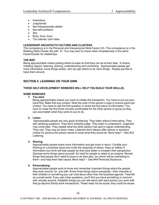 Leadership Architect® Competencies 3 Approachability
• Insensitive
• Judgmental
• Not interpersonally skilled
• Not self-confident
• Shy
• Busy, busy, busy
• Too intense; can't relax
LEADERSHIP ARCHITECT® FACTORS AND CLUSTERS
This competency is in the Personal and Interpersonal Skills Factor (VI). This competency is in the
Relating Skills Cluster (N) with: 31. You may want to check other competencies in the same
Factor/Cluster for related tips.
THE MAP
Being approachable means putting others at ease so that they can be at their best. It means
initiating rapport, listening, sharing, understanding and comforting. Approachable people get
more information, know things earlier, and can get others to do more things. People just like to
have them around.
SECTION 2: LEARNING ON YOUR OWN
THESE SELF-DEVELOPMENT REMEDIES WILL HELP YOU BUILD YOUR SKILL(S)
SOME REMEDIES
1. You start.
Being approachable means you have to initiate the transaction. You have to put out your
hand first. Make first eye contact. Note the color of the person’s eyes to ensure good eye
contact. You have to ask the first question or share the first piece of information. You
have to make the first three minutes comfortable for the other person or group so they
can accomplish what they came to you to do.
2. Listen.
Approachable people are very good at listening. They listen without interrupting. They
ask clarifying questions. They don't instantly judge. They listen to understand. Judgment
may come later. They restate what the other person has said to signal understanding.
They nod. They may jot down notes. Listeners don't always offer advice or solutions
unless it's obvious the person wants to know what they would do. More help? – See #33
Listening.
3. Sharing.
Approachable people share more information and get more in return. Confide your
thinking on a business issue and invite the response of others. Pass on tidbits of
information you think will help people do their jobs better or broaden their perspective.
Disclose some things about yourself. It's hard for people to relate to an enigma. Reveal
things that people don't need to know to do their jobs, but which will be interesting to
them—and help them feel valued. More help? – See #44 Personal Disclosure.
4. Personalizing.
Approachable people work to know and remember important things about the people
they work around, for, and with. Know three things about everybody—their interests or
their children or something you can chat about other than the business agenda. Treat life
as a small world. If you ask a few questions, you'll find you have something in common
with virtually anyone. Establish things you can talk about with each person you work with
that go beyond strictly work transactions. These need not be social, they could be issues
36
© COPYRIGHT 1996 - 2006 MICHAEL M. LOMBARDO AND ROBERT W. EICHINGER. ALL RIGHTS RESERVED.
 
