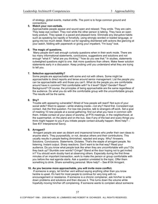 Leadership Architect® Competencies 3 Approachability
of strategy, global events, market shifts. The point is to forge common ground and
connections.
5. Watch your non-verbals.
Approachable people appear and sound open and relaxed. They smile. They are calm.
They keep eye contact. They nod while the other person is talking. They have an open
body posture. They speak in a paced and pleasant tone. Eliminate any disruptive habits
such as speaking too rapidly or forcefully, using strongly worded or loaded language, or
going into too much detail. Watch out for signaling disinterest with actions like glancing at
your watch, fiddling with paperwork or giving your impatient, "I'm busy" look.
6. The magic of questions.
Many people don't ask enough curiosity questions when in their work mode. There are
too many informational statements, conclusions, suggestions and solutions and not
enough "what if," "what are you thinking," "how do you see that." In studies, statements
outweighed questions eight to one. Ask more questions than others. Make fewer solution
statements early in a discussion. Keep probing until you understand what they are trying
to tell you.
7. Selective approachability?
Some people are approachable with some and not with others. Some might be
approachable to direct reports and tense around senior management. List the people you
can be approachable with and those you can't. What do the people you are comfortable
around have in common? Not comfortable with? Is it level? Style? Gender? Race?
Background? Of course, the principles of being approachable are the same regardless of
the audience. Do what you do with the comfortable group with the uncomfortable groups.
The results will be the same.
8. Shy?
Trouble with appearing vulnerable? Afraid of how people will react? Not sure of your
social skills? Want to appear—while shaking inside—not shy? Hand first. Consistent eye
contact. Ask the first question. For low-risk practice, talk to strangers off-work. Set a goal
of meeting 10 new people at a social gathering; find out what you have in common with
them. Initiate contact at your place of worship, at PTA meetings, in the neighborhood, at
the supermarket, on the plane and on the bus. See if any of the bad and scary things you
think might happen to you if you initiate people contact actually happen. More help? –
See #31 Interpersonal Savvy.
9. Arrogant?
Arrogant people are seen as distant and impersonal loners who prefer their own ideas to
anyone else's. They purposefully, or not, devalue others and their contributions. This
usually results in people feeling diminished, rejected and angry. Why? Answers.
Solutions. Conclusions. Statements. Dictates. That's the staple of arrogant people. No
listening. Instant output. Sharp reactions. Don't want to be that way? Read your
audience. Do you know what people look like when they are uncomfortable with you? Do
they back up? Stumble over words? Cringe? Stand at the door hoping not to get invited
in? You should work doubly hard at observing others. Especially during the first three
minutes of an important transaction, work to make the person or group comfortable with
you before the real agenda starts. Ask a question unrelated to the topic. Offer them
something to drink. Share something personal. More help? – See #104 Arrogant.
10. As you become more approachable, you will invite more conflict.
If someone is angry, let him/her vent without saying anything other than you know
he/she is upset. It's hard for most people to continue for very long with no
encouragement or resistance. If someone is a chronic complainer, ask him/her to write
down problems and solutions and then discuss it. This turns down the volume while
hopefully moving him/her off complaining. If someone wants to complain about someone
37
© COPYRIGHT 1996 - 2006 MICHAEL M. LOMBARDO AND ROBERT W. EICHINGER. ALL RIGHTS RESERVED.
 
