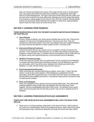 Leadership Architect® Competencies 3 Approachability
else, ask if he/she has talked to the person. Encourage him/her to do so. If that doesn't
work, summarize what he/she has said without agreeing or disagreeing. More help? –
See #12 Conflict Management. You'll also invite more contact along with the conflict, and
you don't want to become the local coffee shop. Manage your time by gently interrupting
to summarize or asking people to think about it more, then let's continue. Disclose things
that can be said quickly. Defer extended conversations to other times. Approachability
doesn't mean you have to give up control of your time.
SECTION 3: LEARNING FROM FEEDBACK
THESE SOURCES WOULD GIVE YOU THE MOST ACCURATE AND DETAILED FEEDBACK
ON YOUR SKILL(S)
1. Direct Reports
Across a variety of settings, your direct reports probably see you the most. They are the
recipients of most of your managerial behaviors. They know your work. They can
compare you with former bosses. Since they may hesitate to give you negative feedback,
you have to set the atmosphere to make it easier for them. You have to ask.
2. Internal and External Customers
Customers interact with you as a person and as a supplier or vendor of products and
services. You're important to them because you can either help address and solve their
problems or stand in their way. In customer service and programs such as TQM, ISO and
Six Sigma, clients and customers become a more prominent source of feedback.
3. Off-Work Friends/Associates
Those who know you socially "with your guard down" can be a good source of feedback
to compare with that of work peers and family members. If you're different at work than
you are socially, why? If you're the same, feedback from friends just confirms the
feedback. In a way, off-work friends may know the "real you."
4. Past Associates/Constituencies
When confronted with a present performance problem, some claim, "I wasn't like that
before; it must be the current situation." When feedback is available from former
associates, about 50% support that claim. In the other half of the cases, the people were
like that before and probably didn't know it. It sometimes makes sense to access the past
to clearly see the present.
5. Peers and Colleagues
Peers and colleagues have a special social and working relationship. They attend staff
meetings together, share private views, get feedback from the same boss, travel
together, and are knowledgeable about each other's work. You perhaps let your guard
down more around peers and act more like yourself. They can be a valuable source of
feedback.
SECTION 4: LEARNING FROM DEVELOP-IN-PLACE ASSIGNMENTS
THESE PART-TIME DEVELOP-IN-PLACE ASSIGNMENTS WILL HELP YOU BUILD YOUR
SKILL(S)
• Study humor in business settings; read books on the nature of humor; collect cartoons
you could use in presentations; study funny people around you; keep a log of funny jokes
and sayings you hear; read famous speeches and study how humor was used; attend
38
© COPYRIGHT 1996 - 2006 MICHAEL M. LOMBARDO AND ROBERT W. EICHINGER. ALL RIGHTS RESERVED.
 
