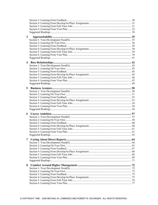 Section 3: Learning From Feedback ................................................................................................... 30
Section 4: Learning From Develop-In-Place Assignments................................................................. 31
Section 5: Learning From Full-Time Jobs .......................................................................................... 31
Section 6: Learning From Your Plan .................................................................................................. 32
Suggested Readings ............................................................................................................................ 34
3 Approachability.............................................................................................................. 35
Section 1: Your Development Need(S)............................................................................................... 35
Section 2: Learning On Your Own ..................................................................................................... 36
Section 3: Learning From Feedback ................................................................................................... 38
Section 4: Learning From Develop-In-Place Assignments................................................................. 38
Section 5: Learning From Full-Time Jobs .......................................................................................... 39
Section 6: Learning From Your Plan .................................................................................................. 39
Suggested Readings ............................................................................................................................ 41
4 Boss Relationships............................................................................................................. 42
Section 1: Your Development Need(S)............................................................................................... 42
Section 2: Learning On Your Own ..................................................................................................... 43
Section 3: Learning From Feedback ................................................................................................... 45
Section 4: Learning From Develop-In-Place Assignments................................................................. 45
Section 5: Learning From Full-Time Jobs .......................................................................................... 46
Section 6: Learning From Your Plan .................................................................................................. 47
Suggested Readings ............................................................................................................................ 49
5 Business Acumen............................................................................................................... 50
Section 1: Your Development Need(S)............................................................................................... 50
Section 2: Learning On Your Own ..................................................................................................... 51
Section 3: Learning From Feedback ................................................................................................... 53
Section 4: Learning From Develop-In-Place Assignments................................................................. 53
Section 5: Learning From Full-Time Jobs .......................................................................................... 54
Section 6: Learning From Your Plan .................................................................................................. 54
Suggested Readings ............................................................................................................................ 56
6 Career Ambition ............................................................................................................... 57
Section 1: Your Development Need(S)............................................................................................... 57
Section 2: Learning On Your Own ..................................................................................................... 58
Section 3: Learning From Feedback ................................................................................................... 60
Section 4: Learning From Develop-In-Place Assignments................................................................. 60
Section 5: Learning From Full-Time Jobs .......................................................................................... 61
Section 6: Learning From Your Plan .................................................................................................. 61
Suggested Readings ............................................................................................................................ 63
7 Caring About Direct Reports........................................................................................... 64
Section 1: Your Development Need(S)............................................................................................... 64
Section 2: Learning On Your Own ..................................................................................................... 65
Section 3: Learning From Feedback ................................................................................................... 67
Section 4: Learning From Develop-In-Place Assignments................................................................. 68
Section 5: Learning From Full-Time Jobs .......................................................................................... 68
Section 6: Learning From Your Plan .................................................................................................. 69
Suggested Readings ............................................................................................................................ 71
8 Comfort Around Higher Management ........................................................................... 72
Section 1: Your Development Need(S)............................................................................................... 72
Section 2: Learning On Your Own ..................................................................................................... 73
Section 3: Learning From Feedback ................................................................................................... 75
Section 4: Learning From Develop-In-Place Assignments................................................................. 75
Section 5: Learning From Full-Time Jobs .......................................................................................... 76
Section 6: Learning From Your Plan .................................................................................................. 77
© COPYRIGHT 1996 - 2006 MICHAEL M. LOMBARDO AND ROBERT W. EICHINGER. ALL RIGHTS RESERVED.
 