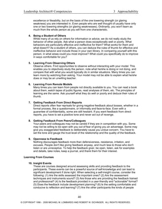 Leadership Architect® Competencies 3 Approachability
excellence or likeability, but on the basis of the one towering strength (or glaring
weakness) you are interested in. Even people who are well thought of usually have only
one or two towering strengths (or glaring weaknesses). Ordinarily, you won't learn as
much from the whole person as you will from one characteristic.
4. Being a Student of Others
While many of us rely on others for information or advice, we do not really study the
behavior of other people. Ask what a person does exceptionally well or poorly. What
behaviors are particularly effective and ineffective for them? What works for them and
what doesn't? As a student of others, you can deduce the rules of thumb for effective and
ineffective behavior and include those in your own library. In comparing yourself with this
person, in what areas could you most improve? What could you specifically do to improve
in ways comfortable for you?
5. Learning From Observing Others
Observe others. Find opportunities to observe without interacting with your model. This
enables you to objectively study the person, note what he/she is doing or not doing, and
compare that with what you would typically do in similar situations. Many times you can
learn more by watching than asking. Your model may not be able to explain what he/she
does or may be an unwilling teacher.
6. Learning From Remote Models
Many times you can learn from people not directly available to you. You can read a book
about them, watch tapes of public figures, read analyses of them, etc. The principles of
learning are the same. Ask yourself what they do well or poorly and deduce their rules of
thumb.
7. Getting Feedback From Direct Reports
Direct reports often fear reprisals for giving negative feedback about bosses, whether in a
formal process, like a questionnaire, or informally and face-to-face. Even with a
guarantee of confidentiality, some are still hesitant. If you want feedback from direct
reports, you have to set a positive tone and never act out of revenge.
8. Getting Feedback From Peers/Colleagues
Your peers and colleagues may not be candid if they are in competition with you. Some
may not be willing to be open with you out of fear of giving you an advantage. Some may
give you exaggerated feedback to deliberately cause you undue concern. You have to
set the tone and gauge the trust level of the relationship and the quality of the feedback.
9. Openness to Feedback
Nothing discourages feedback more than defensiveness, resistance, irritation, and
excuses. People don't like giving feedback anyway, and much less to those who don't
listen or are unreceptive. To help the feedback giver, be open, listen, ask for examples
and details, take notes, keep a journal, and thank them for their interest.
Learning From Courses
10. Insight Events
These are courses designed around assessing skills and providing feedback to the
participants. These events can be a powerful source of self-knowledge and can lead to
significant development if done right. When selecting a self-insight course, consider the
following: (1) Are the skills assessed the important ones? (2) Are the assessment
techniques and instruments sound? (3) Are those who are providing the feedback trained
and professional? (4) Is the feedback provided in a user-friendly and "actionable" format?
(5) Does the feedback include development planning? (6) Is the setting comfortable and
conducive to reflection and learning? (7) Are the other participants the kinds of people
40
© COPYRIGHT 1996 - 2006 MICHAEL M. LOMBARDO AND ROBERT W. EICHINGER. ALL RIGHTS RESERVED.
 