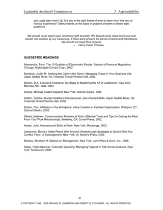 Leadership Architect® Competencies 3 Approachability
you could learn from? (8) Are you in the right frame of mind to learn from this kind of
intense experience? Select events on the basis of positive answers to these eight
questions.
We should never stand upon ceremony with sincerity. We should never cheat and insult and
banish one another by our meanness, if there were present the kernel of worth and friendliness.
We should not meet thus in haste.
– Henry David Thoreau
SUGGESTED READINGS
Alessandra, Tony. The 10 Qualities of Charismatic People: Secrets of Personal Magnetism.
Chicago: Nightingale-Conant Corp., 2002.
Bardwick, Judith M. Seeking the Calm in the Storm: Managing Chaos in Your Business Life.
Upper Saddle River, NJ: Financial Times/Prentice Hall, 2002.
Benton, D.A. Executive Charisma: Six Steps to Mastering the Art of Leadership. New York:
McGraw-Hill Trade, 2003.
Brooks, Michael. Instant Rapport. New York: Warner Books, 1989.
DuBrin, Andrew. Human Relations Interpersonal, Job-Oriented Skills. Upper Saddle River, NJ:
Financial Times/Prentice Hall, 2000.
Elsdon, Ron. Affiliation in the Workplace: Value Creation in the New Organization. Westport, CT:
Quorum Books, 2002.
Gilbert, Matthew. Communication Miracles at Work: Effective Tools and Tips for Getting the Most
From Your Work Relationships. Berkeley, CA: Conari Press, 2002.
Hayes, John. Interpersonal Skills at Work. New York: Routledge, 2002.
Lieberman, David J. Make Peace With Anyone: Breakthrough Strategies to Quickly End Any
Conflict, Feud, or Estrangement. New York: St. Martin's Press, 2002.
Maslow, Abraham H. Maslow on Management. New York: John Wiley & Sons, Inc., 1998.
Oatey, Helen Spencer. Culturally Speaking: Managing Rapport in Talk Across Cultures. New
York: Continuum, 2000.
41
© COPYRIGHT 1996 - 2006 MICHAEL M. LOMBARDO AND ROBERT W. EICHINGER. ALL RIGHTS RESERVED.
 