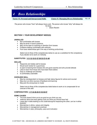 Leadership Architect® Competencies 4 Boss Relationships
4 Boss Relationships
Factor VI: Personal and Interpersonal Skills Cluster P: Managing Diverse Relationship VI - P
4 Boss Relationships
The person who knows "how" will always have a job. The person who knows "why" will always be
his boss.
– Diane Ravitch
SECTION 1: YOUR DEVELOPMENT NEED(S)
UNSKILLED
• Not comfortable with bosses
• May be tense in boss's presence
• May not be open to coaching or direction from bosses
• Problems dealing comfortably with authority
• Poor boss relationships get in the way of working productively
Select one to three of the competencies below to use as a substitute for this competency
if you decide not to work on it directly.
SUBSTITUTES: 3,11,12,15,21,27,29,33,37,41,48
SKILLED
• Responds and relates well to bosses
• Would work harder for a good boss
• Is open to learning from bosses who are good coaches and who provide latitude
• Likes to learn from those who have been there before
• Easy to challenge and develop
• Is comfortably coachable
OVERUSED SKILL
• May be overdependent on bosses and high status figures for advice and counsel
• May shut out other sources of feedback and learning
• May pick the wrong boss to model
Select one to three of the competencies listed below to work on to compensate for an
overuse of this skill.
COMPENSATORS: 1,17,34,38,45,51,53,54,57
SOME CAUSES
• The boss doesn't think you're as good as you think you are
• Jealousy about the boss getting a job you think you should have had
• Large gap in skills leading to one undervaluing/not respecting the other; can be in either
direction
• Mismatches in ethics, values and integrity
• Mismatches in management practices
• Mismatches in style, philosophy, pace and motivation
42
© COPYRIGHT 1996 - 2006 MICHAEL M. LOMBARDO AND ROBERT W. EICHINGER. ALL RIGHTS RESERVED.
 