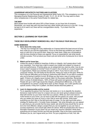 Leadership Architect® Competencies 4 Boss Relationships
LEADERSHIP ARCHITECT® FACTORS AND CLUSTERS
This competency is in the Personal and Interpersonal Skills Factor (VI). This competency is in the
Managing Diverse Relationships Cluster (P) with: 15, 21, 23, 42, 64. You may want to check
other competencies in the same Factor/Cluster for related tips.
THE MAP
Most people have trouble with about 50% of their bosses, so you have lots of company.
Remember, you never stay with one boss that long; either he/she will move on or you will. It may
be best to try to wait it out; there will be a reorganization shortly. Try to learn from the
experience.
SECTION 2: LEARNING ON YOUR OWN
THESE SELF-DEVELOPMENT REMEDIES WILL HELP YOU BUILD YOUR SKILL(S)
SOME REMEDIES
1. Drive down the rocky road.
The key is to manage the rocky relationship so it leaves behind the least amount of long-
term noise for you and the organization. Focus on the three key problems you need to
work on with him or her and do them. Keep your head down. Keep your conversations
with the boss directed at these core agenda. Focus on expectations; ask what results
indicate success. Find out about your boss’s job and what sorts of pressures he or she is
under.
2. Watch out for loose lips.
Unless the cause is related to breaches of ethics or integrity, don't gossip about it with
your coworkers. Your boss has a right to expect your loyalty and support on issues of
work and performance. If he/she gives you an assignment you view as unfair, how do you
know it wasn't dumped on him/her? Even if it wasn't, this is hardly an unusual happening
in organizations. Reset your priorities and get on with it. If you have to carry out an
unpopular mission, this will hardly be the last time. Keep your eyes on the goal. While it's
fine to discuss difficulties you're having in performing with others, it's not wise to question
why you're having to perform it at all. All things you say have a way of coming around
again. If there is an integrity issue involved, take it to the proper authorities. Remember
that in a study of whistle-blowers, 100% of those with grand and general causes failed.
People who go in with huge issues like integrity, philosophical differences, or the utter
incompetence of a person usually fail to back up their charges. Go in with specifics and
specific events. If they form a pattern, let others decide what that pattern is.
3. Learn to depersonalize and be neutral.
Try to separate the person from the boss role he/she is in; try to objectify the situation.
Someone made her/him boss for a reason and you are never going to please everyone.
Deal with him/her as your boss more than as a person. While you don’t ever have to
invite her/him to your home, you do have to deal with this person as a boss. Ask yourself
why you dislike your boss so much or don’t like to work with him/her. Write down
everything you don’t like on the left-hand side of a page. On the right-hand side write a
strategy for dealing with it. Consider these strategies: Ask what strengths you can appeal
to; ask what you can provide that the boss needs; ask what the boss would like for you to
do to be more effective; design a project that you can do together so you can have a
success experience; and consult with others for advice. What do people think who have a
favorable impression of your boss? Do you share any common interests? Write down
everything you’ve heard him/her say that was favorable. Play to the boss’s good points.
Whatever you do, don’t signal what you think. Put your judgments on hold, nod, ask
43
© COPYRIGHT 1996 - 2006 MICHAEL M. LOMBARDO AND ROBERT W. EICHINGER. ALL RIGHTS RESERVED.
 