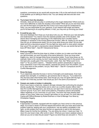 Leadership Architect® Competencies 4 Boss Relationships
questions, summarize as you would with anyone else. A fly on the wall should not be able
to tell whether you’re talking to friend or foe. You can always talk less and ask more
questions.
4. Try to learn from the situation.
Honestly, what part did you play in contributing to the rough relationship? What could you
have done differently to make the situation more livable? What will you do next time when
you see the first signs of trouble like this? Even if your boss would be condemned by
many, you are responsible for your reactions. If you respond with anger and blame,
you're not learning to do anything different. In fact, you may end up mirroring your boss!
5. It could be you, too.
Get some feedback from those you trust about who you are. What are your real strengths
and weaknesses? You need to have the clearest possible view of the situation. Get
advice about managing and improving on the relationship from a trusted mentor,
colleague or someone in the Human Resources function. After all, maybe it's you as well.
How are you at interpersonal reads? Do you know what drives your boss? Do you talk
detail and he's a big picture person? Do you fight her style which is more action oriented
than yours? Do you get in unproductive values debates? Do you use words that set the
boss off? More help? – See #31 Interpersonal Savvy.
6. Find your triggers.
Keep a journal on what the boss does to irritate or bother you to make sure that when
you get promoted, you won't be guilty of the same behaviors. Once you know what
triggers you, learn to manage these tense transactions better. If your boss blows up, for
example, listen to the venting, but don't react directly. Remember that it's the person who
hits back who usually gets in the most trouble. Listen. Nod. Ask "What could I do to
help?" or "So you think I need to...." Restate his/her position periodically to signal you
have understood. Even if the boss attacks, separate the person from the problem. Count
to 10, then return to the problem, not you. More help? – See #11 Composure and #12
Conflict Management.
7. Know the boss.
Try to objectively describe the boss in terms of strengths and weaknesses. Even bad
people have strengths. In confidence, get someone else to help you. Try to determine
why the boss does what he/she does, even though you may not agree with the logic or
wouldn't do it that way yourself. How would you act in the same circumstance?
8. Careers are made or broken in adversity.
Even if your boss is a bad one, research strongly indicates that confronting the situation
directly usually fails. The best tactics are to view it as a conflict situation (More help? –
See #12 Conflict Management), see what you can learn from it and try to develop some
common ground. If you can't, show some patience. Precipitous actions will probably
reflect negatively on you more than on your boss. The book may have already been
written on your boss; make sure it doesn't get written on you as well. For more help read
Coping with Difficult Bosses by Robert Bramson or How to Manage Your Boss by
Christopher Hegarty.
9. Facing the boss.
If appropriate or possible, equipped with the insights you have come to in the previous
steps, try to have a series of informal relaxed discussions with your boss about what the
problem might be, leading with your contributions—we are seldom completely in the
right—to the problem first; then give him/her an opportunity to add to the discussion.
Make it easy for him/her by indicating, “You are doing me a favor. I need your help.” In
return for your boss’s help, offer some in return. What are your boss’s weakest areas or
what can you do to make the job easier? Figure out what those are and pitch in. This is
44
© COPYRIGHT 1996 - 2006 MICHAEL M. LOMBARDO AND ROBERT W. EICHINGER. ALL RIGHTS RESERVED.
 