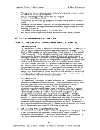 Leadership Architect® Competencies 4 Boss Relationships
• Write a proposal for a new policy, process, mission, charter, product, service, or system,
and present and sell it to top management.
• Relaunch an existing product or service that's not doing well.
• Serve on a junior or shadow board.
• Manage an ad hoc, temporary group of people involved in tackling a fix-it or turnaround
project.
• Manage the interface between consultants and the organization on a critical assignment.
• Work on a team that's deciding whom to keep and whom to let go in a layoff, shutdown,
delayering, or divestiture.
• Write a speech for someone higher up in the organization.
• Build a multifunctional project team to tackle a common business issue or problem.
SECTION 5: LEARNING FROM FULL-TIME JOBS
THESE FULL-TIME JOBS OFFER THE OPPORTUNITY TO BUILD YOUR SKILL(S)
1. Fix-Its/Turnarounds
The core demands to qualify as a Fix-it or Turnaround assignment are: (1) Cleaning up a
mess. (2) Serious people issues/problems like credibility/performance/morale. (3) Tight
deadline. (4) Serious business performance failure. (5) Last chance to fix. Four types of
Fix-its/Turnarounds: (1) Fixing a failed business/unit involving taking control, stopping
losses, managing damage, planning the turnaround, dealing with people problems,
installing new processes and systems, and rebuilding the spirit and performance of the
unit. (2) Managing sizable disasters like mishandled labor negotiations and strikes, thefts,
history of significant business losses, poor staff, failed leadership, hidden problems,
fraud, public relations nightmares, etc. (3) Significant reorganization and restructuring
(e.g., stabilizing the business, re-forming unit, introducing new systems, making people
changes, resetting strategy and tactics). (4) Significant system/process breakdown (e.g.,
MIS, financial coordination processes, audits, standards, etc.) across units requiring
working from a distant position to change something, providing advice and counsel, and
installing or implementing a major process improvement or system change outside your
own unit and/or with customers outside the organization.
2. Scope Assignments
The core demands for a Scope (complexity) assignment are: (1) Significant increase in
both internal and external scope or complexity. (2) Significant increase in visibility and/or
bottom-line responsibility. (3) Unfamiliar area, business, technology, or territory.
Examples of Scope assignments involving shifts: (1) Switching to new
function/technology/business. (2) Moving to new organization. (3) Moving to overseas
assignment. (4) Moving to new location. (5) Adding new products/services. (6) Moving
between headquarters/field. (7) Switches in ownership/top management of the
unit/organization. Examples of Scope assignments involving "firsts": (1) First-time
manager. (2) First-time managing managers. (3) First-time executive. (4) First-time
overseas. (5) First-time headquarters/field. (6) First-time team leader. (7) First-time new
technology/business/function. Scope assignments involving increased complexity: (1)
Managing a significant expansion of an existing product or service. (2) Managing adding
new products/services into an existing unit. (3) Managing a reorganized and more diverse
unit. (4) Managing explosive growth. (5) Adding new technologies.
3. Staff Leadership (Influencing Without Authority)
The core demands to qualify as Staff Leadership are: (1) Significant challenge (e.g., start-
up, fix-it, scope and/or scale assignment, strategic planning project, changes in
management practices/systems). (2) Insufficient direct authority to make it happen. (3)
Tight deadlines. (4) Visible to significant others. (5) Sensitive politics.
46
© COPYRIGHT 1996 - 2006 MICHAEL M. LOMBARDO AND ROBERT W. EICHINGER. ALL RIGHTS RESERVED.
 